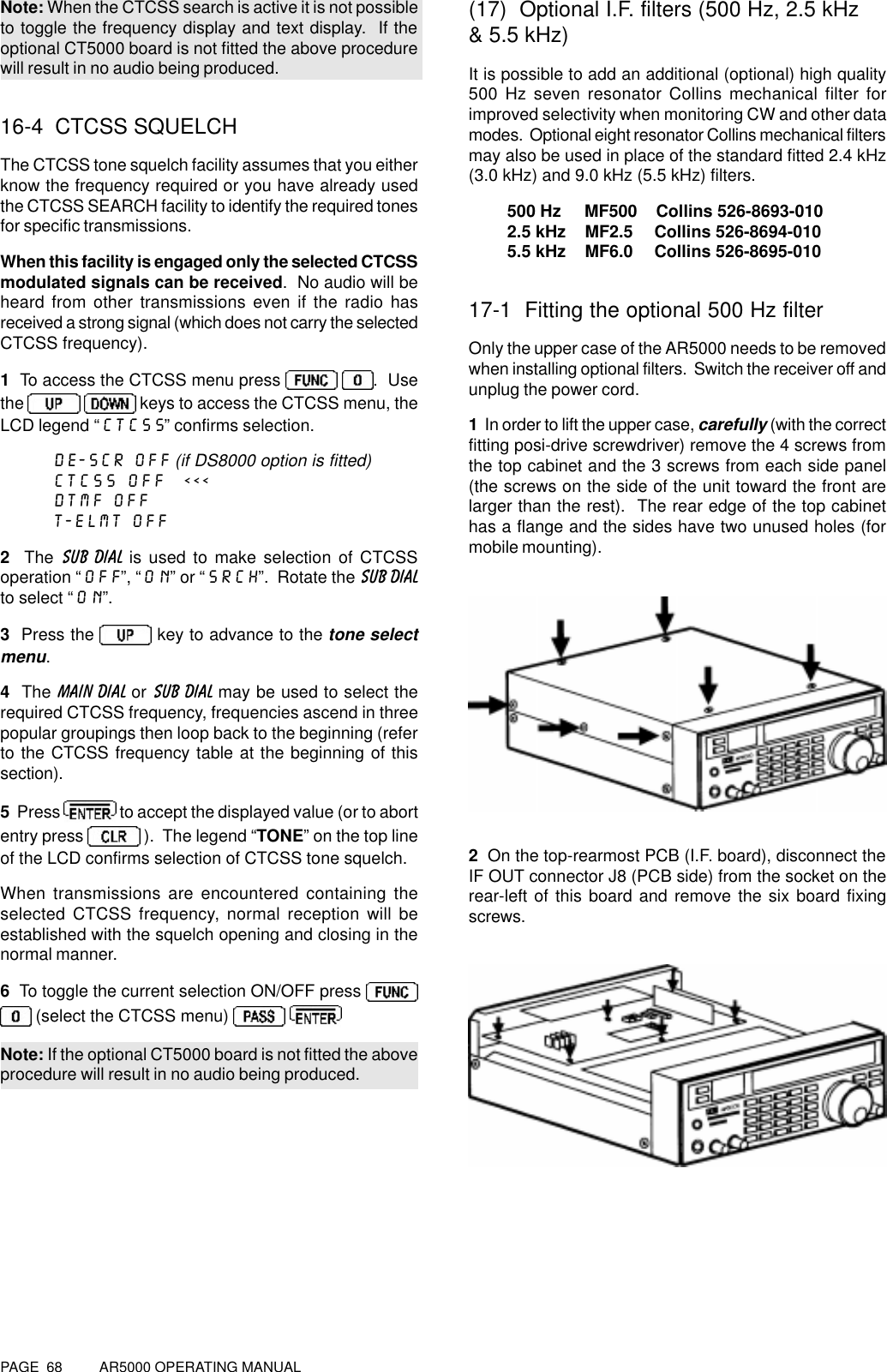 PAGE  68          AR5000 OPERATING MANUALNote: When the CTCSS search is active it is not possibleto toggle the frequency display and text display.  If theoptional CT5000 board is not fitted the above procedurewill result in no audio being produced.16-4  CTCSS SQUELCHThe CTCSS tone squelch facility assumes that you eitherknow the frequency required or you have already usedthe CTCSS SEARCH facility to identify the required tonesfor specific transmissions.When this facility is engaged only the selected CTCSSmodulated signals can be received.  No audio will beheard from other transmissions even if the radio hasreceived a strong signal (which does not carry the selectedCTCSS frequency).1  To access the CTCSS menu press   .  Usethe    keys to access the CTCSS menu, theLCD legend “CTCSS” confirms selection.DE-SCR OFF (if DS8000 option is fitted)CTCSS OFF  &lt;&lt;&lt;DTMF OFFT-ELMT OFF2  The SUB DIAL is used to make selection of CTCSSoperation “OFF”, “ON” or “SRCH”.  Rotate the SUB DIALto select “ON”.3  Press the   key to advance to the tone selectmenu.4  The MAIN DIAL or SUB DIAL may be used to select therequired CTCSS frequency, frequencies ascend in threepopular groupings then loop back to the beginning (referto the CTCSS frequency table at the beginning of thissection).5  Press   to accept the displayed value (or to abortentry press   ).  The legend “TONE” on the top lineof the LCD confirms selection of CTCSS tone squelch.When transmissions are encountered containing theselected CTCSS frequency, normal reception will beestablished with the squelch opening and closing in thenormal manner.6  To toggle the current selection ON/OFF press  (select the CTCSS menu)   Note: If the optional CT5000 board is not fitted the aboveprocedure will result in no audio being produced.(17)  Optional I.F. filters (500 Hz, 2.5 kHz&amp; 5.5 kHz)It is possible to add an additional (optional) high quality500 Hz seven resonator Collins mechanical filter forimproved selectivity when monitoring CW and other datamodes.  Optional eight resonator Collins mechanical filtersmay also be used in place of the standard fitted 2.4 kHz(3.0 kHz) and 9.0 kHz (5.5 kHz) filters.500 Hz     MF500    Collins 526-8693-0102.5 kHz    MF2.5     Collins 526-8694-0105.5 kHz    MF6.0     Collins 526-8695-01017-1  Fitting the optional 500 Hz filterOnly the upper case of the AR5000 needs to be removedwhen installing optional filters.  Switch the receiver off andunplug the power cord.1  In order to lift the upper case, carefully (with the correctfitting posi-drive screwdriver) remove the 4 screws fromthe top cabinet and the 3 screws from each side panel(the screws on the side of the unit toward the front arelarger than the rest).  The rear edge of the top cabinethas a flange and the sides have two unused holes (formobile mounting).2  On the top-rearmost PCB (I.F. board), disconnect theIF OUT connector J8 (PCB side) from the socket on therear-left of this board and remove the six board fixingscrews.