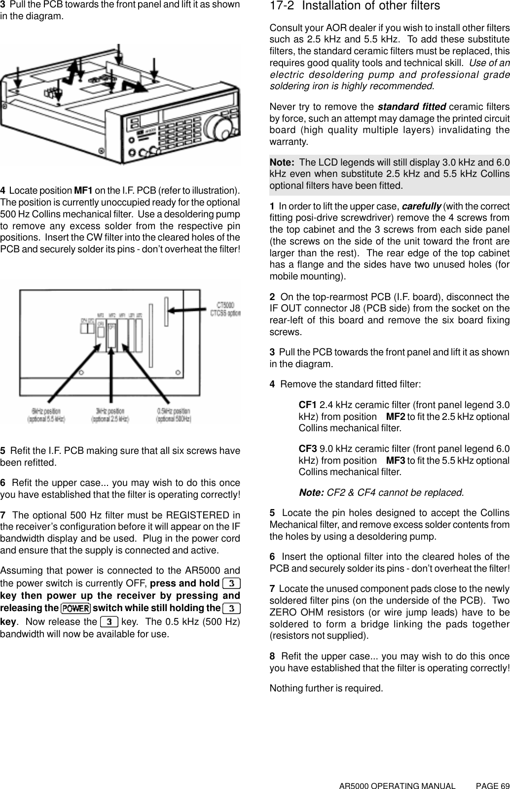 AR5000 OPERATING MANUAL          PAGE 693  Pull the PCB towards the front panel and lift it as shownin the diagram.4  Locate position MF1 on the I.F. PCB (refer to illustration).The position is currently unoccupied ready for the optional500 Hz Collins mechanical filter.  Use a desoldering pumpto remove any excess solder from the respective pinpositions.  Insert the CW filter into the cleared holes of thePCB and securely solder its pins - don’t overheat the filter!5  Refit the I.F. PCB making sure that all six screws havebeen refitted.6  Refit the upper case... you may wish to do this onceyou have established that the filter is operating correctly!7  The optional 500 Hz filter must be REGISTERED inthe receiver’s configuration before it will appear on the IFbandwidth display and be used.  Plug in the power cordand ensure that the supply is connected and active.Assuming that power is connected to the AR5000 andthe power switch is currently OFF, press and hold key then power up the receiver by pressing andreleasing the   switch while still holding the key.  Now release the   key.  The 0.5 kHz (500 Hz)bandwidth will now be available for use.17-2  Installation of other filtersConsult your AOR dealer if you wish to install other filterssuch as 2.5 kHz and 5.5 kHz.  To add these substitutefilters, the standard ceramic filters must be replaced, thisrequires good quality tools and technical skill.  Use of anelectric desoldering pump and professional gradesoldering iron is highly recommended.Never try to remove the standard fitted ceramic filtersby force, such an attempt may damage the printed circuitboard (high quality multiple layers) invalidating thewarranty.Note:  The LCD legends will still display 3.0 kHz and 6.0kHz even when substitute 2.5 kHz and 5.5 kHz Collinsoptional filters have been fitted.1  In order to lift the upper case, carefully (with the correctfitting posi-drive screwdriver) remove the 4 screws fromthe top cabinet and the 3 screws from each side panel(the screws on the side of the unit toward the front arelarger than the rest).  The rear edge of the top cabinethas a flange and the sides have two unused holes (formobile mounting).2  On the top-rearmost PCB (I.F. board), disconnect theIF OUT connector J8 (PCB side) from the socket on therear-left of this board and remove the six board fixingscrews.3  Pull the PCB towards the front panel and lift it as shownin the diagram.4  Remove the standard fitted filter:CF1 2.4 kHz ceramic filter (front panel legend 3.0kHz) from position MF2 to fit the 2.5 kHz optionalCollins mechanical filter.CF3 9.0 kHz ceramic filter (front panel legend 6.0kHz) from position MF3 to fit the 5.5 kHz optionalCollins mechanical filter.Note: CF2 &amp; CF4 cannot be replaced.5  Locate the pin holes designed to accept the CollinsMechanical filter, and remove excess solder contents fromthe holes by using a desoldering pump.6  Insert the optional filter into the cleared holes of thePCB and securely solder its pins - don’t overheat the filter!7  Locate the unused component pads close to the newlysoldered filter pins (on the underside of the PCB).  TwoZERO OHM resistors (or wire jump leads) have to besoldered to form a bridge linking the pads together(resistors not supplied).8  Refit the upper case... you may wish to do this onceyou have established that the filter is operating correctly!Nothing further is required.