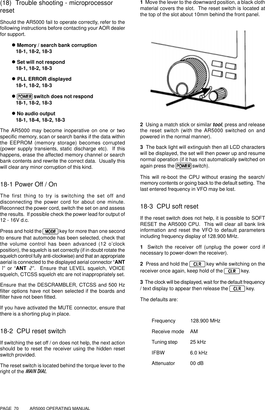 PAGE  70          AR5000 OPERATING MANUAL(18)  Trouble shooting - microprocessorresetShould the AR5000 fail to operate correctly, refer to thefollowing instructions before contacting your AOR dealerfor support.l Memory / search bank corruption   18-1, 18-2, 18-3l Set will not respond   18-1, 18-2, 18-3l PLL ERROR displayed   18-1, 18-2, 18-3l  switch does not respond   18-1, 18-2, 18-3l No audio output   18-1, 18-4, 18-2, 18-3The AR5000 may become inoperative on one or twospecific memory, scan or search banks if the data withinthe EEPROM (memory storage) becomes corrupted(power supply transients, static discharge etc).  If thishappens, erase the affected memory channel or searchbank contents and rewrite the correct data.  Usually thiswill clear any minor corruption of this kind.18-1 Power Off / OnThe first thing to try is switching the set off anddisconnecting the power cord for about one minute.Reconnect the power cord, switch the set on and assessthe results.  If possible check the power lead for output of12 - 16V d.c.Press and hold the   key for more than one secondto ensure that automode has been selected, check thatthe volume control has been advanced (12 o’clockposition), the squelch is set correctly (if in doubt rotate thesquelch control fully anti-clockwise) and that an appropriateaerial is connected to the displayed aerial connector “ANT1” or “ANT 2”.  Ensure that LEVEL squelch, VOICEsquelch, CTCSS squelch etc are not inappropriately set.Ensure that the DESCRAMBLER, CTCSS and 500 Hzfilter options have not been selected if the boards andfilter have not been fitted.If you have activated the MUTE connector, ensure thatthere is a shorting plug in place.18-2  CPU reset switchIf switching the set off / on does not help, the next actionshould be to reset the receiver using the hidden resetswitch provided.The reset switch is located behind the torque lever to theright of the MAIN DIAL.1  Move the lever to the downward position, a black clothmaterial covers the slot.  The reset switch is located atthe top of the slot about 10mm behind the front panel.2  Using a match stick or similar tool, press and releasethe reset switch (with the AR5000 switched on andpowered in the normal manner).3  The back light will extinguish then all LCD characterswill be displayed, the set will then power up and resumenormal operation (if it has not automatically switched onagain press the   switch).This will re-boot the CPU without erasing the search/memory contents or going back to the default setting.  Thelast entered frequency in VFO may be lost.18-3  CPU soft resetIf the reset switch does not help, it is possible to SOFTRESET the AR5000 CPU.  This will clear all bank linkinformation and reset the VFO to default parametersincluding frequency display of 128.900 MHz.1   Switch the receiver off (unplug the power cord ifnecessary to power-down the receiver).2  Press and hold the   key while switching on thereceiver once again, keep hold of the   key.3  The clock will be displayed, wait for the default frequency/ text display to appear then release the   key.The defaults are:Frequency 128.900 MHzReceive mode AMTuning step 25 kHzIFBW 6.0 kHzAttenuator 00 dB