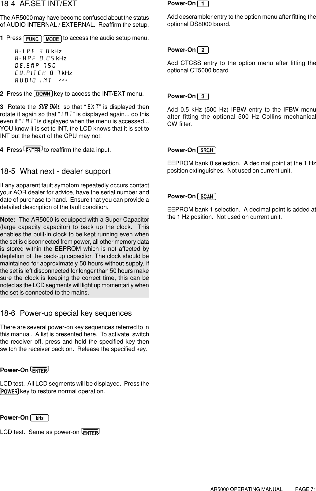 AR5000 OPERATING MANUAL          PAGE 7118-4  AF.SET INT/EXTThe AR5000 may have become confused about the statusof AUDIO INTERNAL / EXTERNAL.  Reaffirm the setup.1  Press    to access the audio setup menu.A-LPF 3.0 kHzA-HPF 0.05 kHzDE.EMP 750CW.PITCH 0.7 kHzAUDIO INT  &lt;&lt;&lt;2  Press the   key to access the INT/EXT menu.3  Rotate the SUB DIAL  so that “EXT” is displayed thenrotate it again so that “INT” is displayed again... do thiseven if “INT” is displayed when the menu is accessed...YOU know it is set to INT, the LCD knows that it is set toINT but the heart of the CPU may not!4  Press   to reaffirm the data input.18-5  What next - dealer supportIf any apparent fault symptom repeatedly occurs contactyour AOR dealer for advice, have the serial number anddate of purchase to hand.  Ensure that you can provide adetailed description of the fault condition.Note:  The AR5000 is equipped with a Super Capacitor(large capacity capacitor) to back up the clock.  Thisenables the built-in clock to be kept running even whenthe set is disconnected from power, all other memory datais stored within the EEPROM which is not affected bydepletion of the back-up capacitor. The clock should bemaintained for approximately 50 hours without supply, ifthe set is left disconnected for longer than 50 hours makesure the clock is keeping the correct time, this can benoted as the LCD segments will light up momentarily whenthe set is connected to the mains.18-6  Power-up special key sequencesThere are several power-on key sequences referred to inthis manual.  A list is presented here.  To activate, switchthe receiver off, press and hold the specified key thenswitch the receiver back on.  Release the specified key.Power-On LCD test.  All LCD segments will be displayed.  Press the key to restore normal operation.Power-On LCD test.  Same as power-on Power-On Add descrambler entry to the option menu after fitting theoptional DS8000 board.Power-On Add CTCSS entry to the option menu after fitting theoptional CT5000 board.Power-On Add 0.5 kHz (500 Hz) IFBW entry to the IFBW menuafter fitting the optional 500 Hz Collins mechanicalCW filter.Power-On EEPROM bank 0 selection.  A decimal point at the 1 Hzposition extinguishes.  Not used on current unit.Power-On EEPROM bank 1 selection.  A decimal point is added atthe 1 Hz position.  Not used on current unit.