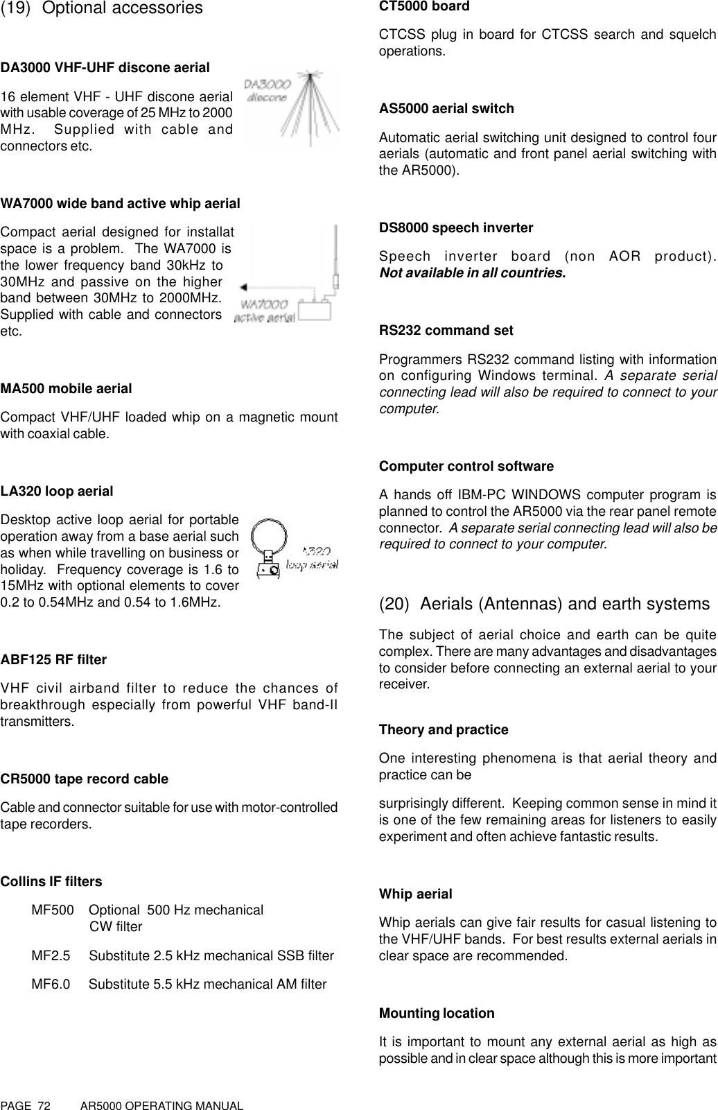 PAGE  72          AR5000 OPERATING MANUAL(19)  Optional accessoriesDA3000 VHF-UHF discone aerial16 element VHF - UHF discone aerialwith usable coverage of 25 MHz to 2000MHz.  Supplied with cable andconnectors etc.WA7000 wide band active whip aerialCompact aerial designed for installation wherespace is a problem.  The WA7000 is active onthe lower frequency band 30kHz to30MHz and passive on the higherband between 30MHz to 2000MHz.Supplied with cable and connectorsetc.MA500 mobile aerialCompact VHF/UHF loaded whip on a magnetic mountwith coaxial cable.LA320 loop aerialDesktop active loop aerial for portableoperation away from a base aerial suchas when while travelling on business orholiday.  Frequency coverage is 1.6 to15MHz with optional elements to cover0.2 to 0.54MHz and 0.54 to 1.6MHz.ABF125 RF filterVHF civil airband filter to reduce the chances ofbreakthrough especially from powerful VHF band-IItransmitters.CR5000 tape record cableCable and connector suitable for use with motor-controlledtape recorders.Collins IF filtersMF500    Optional  500 Hz mechanical               CW filterMF2.5     Substitute 2.5 kHz mechanical SSB filterMF6.0     Substitute 5.5 kHz mechanical AM filterCT5000 boardCTCSS plug in board for CTCSS search and squelchoperations.AS5000 aerial switchAutomatic aerial switching unit designed to control fouraerials (automatic and front panel aerial switching withthe AR5000).DS8000 speech inverterSpeech inverter board (non AOR product).Not available in all countries.RS232 command setProgrammers RS232 command listing with informationon configuring Windows terminal. A separate serialconnecting lead will also be required to connect to yourcomputer.Computer control softwareA hands off IBM-PC WINDOWS computer program isplanned to control the AR5000 via the rear panel remoteconnector.  A separate serial connecting lead will also berequired to connect to your computer.(20)  Aerials (Antennas) and earth systemsThe subject of aerial choice and earth can be quitecomplex. There are many advantages and disadvantagesto consider before connecting an external aerial to yourreceiver.Theory and practiceOne interesting phenomena is that aerial theory andpractice can besurprisingly different.  Keeping common sense in mind itis one of the few remaining areas for listeners to easilyexperiment and often achieve fantastic results.Whip aerialWhip aerials can give fair results for casual listening tothe VHF/UHF bands.  For best results external aerials inclear space are recommended.Mounting locationIt is important to mount any external aerial as high aspossible and in clear space although this is more important