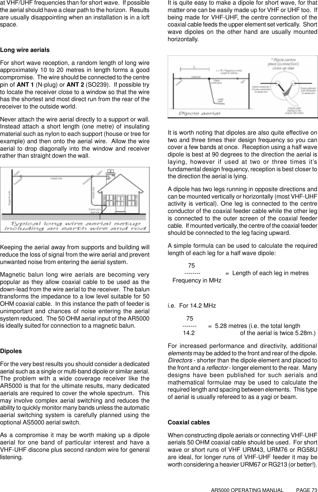 AR5000 OPERATING MANUAL          PAGE 73at VHF/UHF frequencies than for short wave.  If possiblethe aerial should have a clear path to the horizon.  Resultsare usually disappointing when an installation is in a loftspace.Long wire aerialsFor short wave reception, a random length of long wireapproximately 10 to 20 metres in length forms a goodcompromise.  The wire should be connected to the centrepin of ANT 1 (N-plug) or ANT 2 (SO239).  If possible tryto locate the receiver close to a window so that the wirehas the shortest and most direct run from the rear of thereceiver to the outside world.Never attach the wire aerial directly to a support or wall.Instead attach a short length (one metre) of insulatingmaterial such as nylon to each support (house or tree forexample) and then onto the aerial wire.  Allow the wireaerial to drop diagonally into the window and receiverrather than straight down the wall.Keeping the aerial away from supports and building willreduce the loss of signal from the wire aerial and preventunwanted noise from entering the aerial system.Magnetic balun long wire aerials are becoming verypopular as they allow coaxial cable to be used as thedown-lead from the wire aerial to the receiver.  The baluntransforms the impedance to a low level suitable for 50OHM coaxial cable.  In this instance the path of feeder isunimportant and chances of noise entering the aerialsystem reduced.  The 50 OHM aerial input of the AR5000is ideally suited for connection to a magnetic balun.DipolesFor the very best results you should consider a dedicatedaerial such as a single or multi-band dipole or similar aerial.The problem with a wide coverage receiver like theAR5000 is that for the ultimate results, many dedicatedaerials are required to cover the whole spectrum.  Thismay involve complex aerial switching and reduces theability to quickly monitor many bands unless the automaticaerial switching system is carefully planned using theoptional AS5000 aerial switch.As a compromise it may be worth making up a dipoleaerial for one band of particular interest and have aVHF-UHF discone plus second random wire for generallistening.It is quite easy to make a dipole for short wave, for thatmatter one can be easily made up for VHF or UHF too.  Ifbeing made for VHF-UHF, the centre connection of thecoaxial cable feeds the upper element set vertically.  Shortwave dipoles on the other hand are usually mountedhorizontally.It is worth noting that dipoles are also quite effective ontwo and three times their design frequency so you cancover a few bands at once.  Reception using a half wavedipole is best at 90 degrees to the direction the aerial islaying, however if used at two or three times it’sfundamental design frequency, reception is best closer tothe direction the aerial is lying.A dipole has two legs running in opposite directions andcan be mounted vertically or horizontally (most VHF-UHFactivity is vertical). One leg is connected to the centreconductor of the coaxial feeder cable while the other legis connected to the outer screen of the coaxial feedercable.  If mounted vertically, the centre of the coaxial feedershould be connected to the leg facing upward.A simple formula can be used to calculate the requiredlength of each leg for a half wave dipole:            75          --------               =  Length of each leg in metres   Frequency in MHzi.e.  For 14.2 MHz           75         -------       =  5.28 metres (i.e. the total length         14.2                           of the aerial is twice 5.28m.)For increased performance and directivity, additionalelements may be added to the front and rear of the dipole.Directors - shorter than the dipole element and placed tothe front and a reflector - longer element to the rear.  Manydesigns have been published for such aerials andmathematical formulae may be used to calculate therequired length and spacing between elements.  This typeof aerial is usually refereed to as a yagi or beam.Coaxial cablesWhen constructing dipole aerials or connecting VHF-UHFaerials 50 OHM coaxial cable should be used.  For shortwave or short runs of VHF URM43, URM76 or RG58Uare ideal, for longer runs of VHF-UHF feeder it may beworth considering a heavier URM67 or RG213 (or better!).