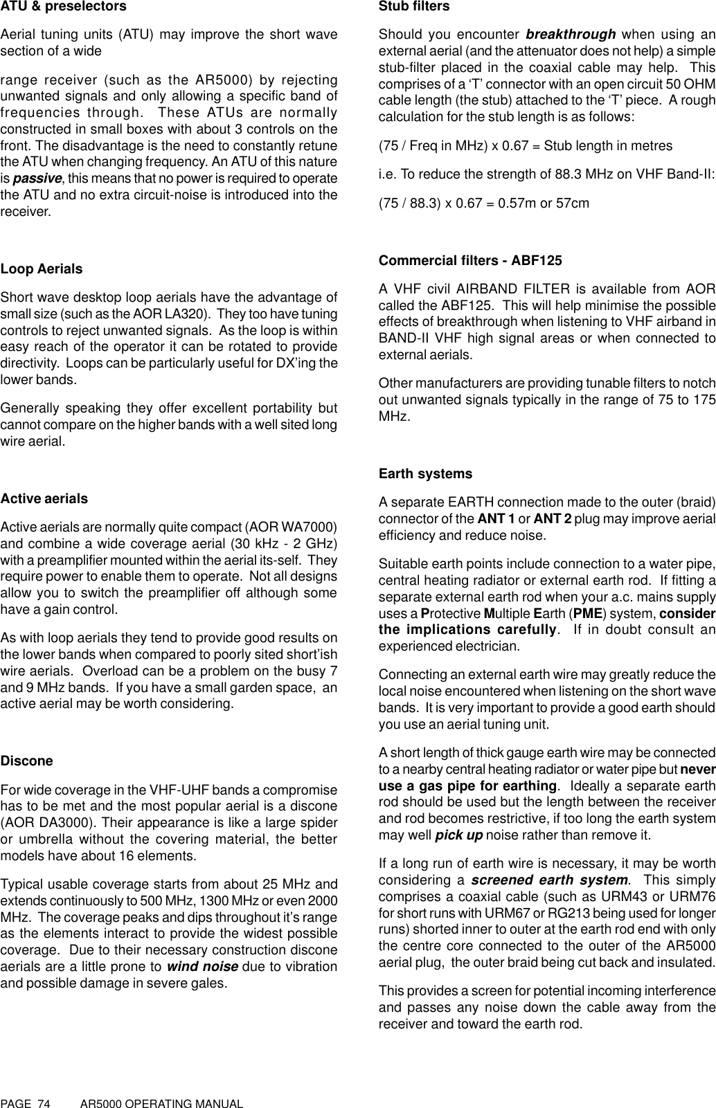 PAGE  74          AR5000 OPERATING MANUALATU &amp; preselectorsAerial tuning units (ATU) may improve the short wavesection of a widerange receiver (such as the AR5000) by rejectingunwanted signals and only allowing a specific band offrequencies through.  These ATUs are normallyconstructed in small boxes with about 3 controls on thefront. The disadvantage is the need to constantly retunethe ATU when changing frequency. An ATU of this natureis passive, this means that no power is required to operatethe ATU and no extra circuit-noise is introduced into thereceiver.Loop AerialsShort wave desktop loop aerials have the advantage ofsmall size (such as the AOR LA320).  They too have tuningcontrols to reject unwanted signals.  As the loop is withineasy reach of the operator it can be rotated to providedirectivity.  Loops can be particularly useful for DX’ing thelower bands.Generally speaking they offer excellent portability butcannot compare on the higher bands with a well sited longwire aerial.Active aerialsActive aerials are normally quite compact (AOR WA7000)and combine a wide coverage aerial (30 kHz - 2 GHz)with a preamplifier mounted within the aerial its-self.  Theyrequire power to enable them to operate.  Not all designsallow you to switch the preamplifier off although somehave a gain control.As with loop aerials they tend to provide good results onthe lower bands when compared to poorly sited short’ishwire aerials.  Overload can be a problem on the busy 7and 9 MHz bands.  If you have a small garden space,  anactive aerial may be worth considering.DisconeFor wide coverage in the VHF-UHF bands a compromisehas to be met and the most popular aerial is a discone(AOR DA3000). Their appearance is like a large spideror umbrella without the covering material, the bettermodels have about 16 elements.Typical usable coverage starts from about 25 MHz andextends continuously to 500 MHz, 1300 MHz or even 2000MHz.  The coverage peaks and dips throughout it’s rangeas the elements interact to provide the widest possiblecoverage.  Due to their necessary construction disconeaerials are a little prone to wind noise due to vibrationand possible damage in severe gales.Stub filtersShould you encounter breakthrough when using anexternal aerial (and the attenuator does not help) a simplestub-filter placed in the coaxial cable may help.  Thiscomprises of a ‘T’ connector with an open circuit 50 OHMcable length (the stub) attached to the ‘T’ piece.  A roughcalculation for the stub length is as follows:(75 / Freq in MHz) x 0.67 = Stub length in metresi.e. To reduce the strength of 88.3 MHz on VHF Band-II:(75 / 88.3) x 0.67 = 0.57m or 57cmCommercial filters - ABF125A VHF civil AIRBAND FILTER is available from AORcalled the ABF125.  This will help minimise the possibleeffects of breakthrough when listening to VHF airband inBAND-II VHF high signal areas or when connected toexternal aerials.Other manufacturers are providing tunable filters to notchout unwanted signals typically in the range of 75 to 175MHz.Earth systemsA separate EARTH connection made to the outer (braid)connector of the ANT 1 or ANT 2 plug may improve aerialefficiency and reduce noise.Suitable earth points include connection to a water pipe,central heating radiator or external earth rod.  If fitting aseparate external earth rod when your a.c. mains supplyuses a Protective Multiple Earth (PME) system, considerthe implications carefully.  If in doubt consult anexperienced electrician.Connecting an external earth wire may greatly reduce thelocal noise encountered when listening on the short wavebands.  It is very important to provide a good earth shouldyou use an aerial tuning unit.A short length of thick gauge earth wire may be connectedto a nearby central heating radiator or water pipe but neveruse a gas pipe for earthing.  Ideally a separate earthrod should be used but the length between the receiverand rod becomes restrictive, if too long the earth systemmay well pick up noise rather than remove it.If a long run of earth wire is necessary, it may be worthconsidering a screened earth system.  This simplycomprises a coaxial cable (such as URM43 or URM76for short runs with URM67 or RG213 being used for longerruns) shorted inner to outer at the earth rod end with onlythe centre core connected to the outer of the AR5000aerial plug,  the outer braid being cut back and insulated.This provides a screen for potential incoming interferenceand passes any noise down the cable away from thereceiver and toward the earth rod.