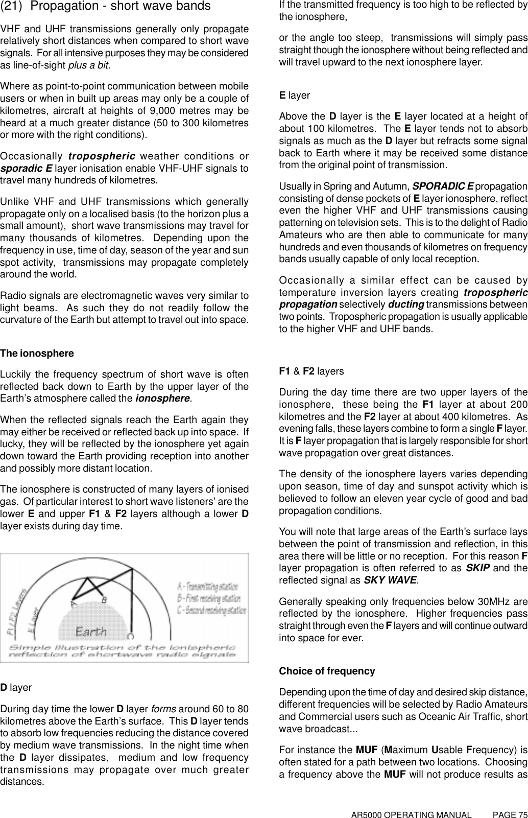 AR5000 OPERATING MANUAL          PAGE 75(21)  Propagation - short wave bandsVHF and UHF transmissions generally only propagaterelatively short distances when compared to short wavesignals.  For all intensive purposes they may be consideredas line-of-sight plus a bit.Where as point-to-point communication between mobileusers or when in built up areas may only be a couple ofkilometres, aircraft at heights of 9,000 metres may beheard at a much greater distance (50 to 300 kilometresor more with the right conditions).Occasionally tropospheric weather conditions orsporadic E layer ionisation enable VHF-UHF signals totravel many hundreds of kilometres.Unlike VHF and UHF transmissions which generallypropagate only on a localised basis (to the horizon plus asmall amount),  short wave transmissions may travel formany thousands of kilometres.  Depending upon thefrequency in use, time of day, season of the year and sunspot activity,  transmissions may propagate completelyaround the world.Radio signals are electromagnetic waves very similar tolight beams.  As such they do not readily follow thecurvature of the Earth but attempt to travel out into space.The ionosphereLuckily the frequency spectrum of short wave is oftenreflected back down to Earth by the upper layer of theEarth’s atmosphere called the ionosphere.When the reflected signals reach the Earth again theymay either be received or reflected back up into space.  Iflucky, they will be reflected by the ionosphere yet againdown toward the Earth providing reception into anotherand possibly more distant location.The ionosphere is constructed of many layers of ionisedgas.  Of particular interest to short wave listeners’ are thelower  E and upper F1 &amp; F2 layers although a lower Dlayer exists during day time.D layerDuring day time the lower D layer forms around 60 to 80kilometres above the Earth’s surface.  This D layer tendsto absorb low frequencies reducing the distance coveredby medium wave transmissions.  In the night time whenthe D layer dissipates,  medium and low frequencytransmissions may propagate over much greaterdistances.If the transmitted frequency is too high to be reflected bythe ionosphere,or the angle too steep,  transmissions will simply passstraight though the ionosphere without being reflected andwill travel upward to the next ionosphere layer.E layerAbove the D layer is the E layer located at a height ofabout 100 kilometres.  The E layer tends not to absorbsignals as much as the D layer but refracts some signalback to Earth where it may be received some distancefrom the original point of transmission.Usually in Spring and Autumn, SPORADIC E propagationconsisting of dense pockets of E layer ionosphere, reflecteven the higher VHF and UHF transmissions causingpatterning on television sets.  This is to the delight of RadioAmateurs who are then able to communicate for manyhundreds and even thousands of kilometres on frequencybands usually capable of only local reception.Occasionally a similar effect can be caused bytemperature inversion layers creating troposphericpropagation selectively ducting transmissions betweentwo points.  Tropospheric propagation is usually applicableto the higher VHF and UHF bands.F1 &amp; F2 layersDuring the day time there are two upper layers of theionosphere,  these being the F1 layer at about 200kilometres and the F2 layer at about 400 kilometres.  Asevening falls, these layers combine to form a single F layer.It is F layer propagation that is largely responsible for shortwave propagation over great distances.The density of the ionosphere layers varies dependingupon season, time of day and sunspot activity which isbelieved to follow an eleven year cycle of good and badpropagation conditions.You will note that large areas of the Earth’s surface laysbetween the point of transmission and reflection, in thisarea there will be little or no reception.  For this reason Flayer propagation is often referred to as SKIP and thereflected signal as SKY WAVE.Generally speaking only frequencies below 30MHz arereflected by the ionosphere.  Higher frequencies passstraight through even the F layers and will continue outwardinto space for ever.Choice of frequencyDepending upon the time of day and desired skip distance,different frequencies will be selected by Radio Amateursand Commercial users such as Oceanic Air Traffic, shortwave broadcast...For instance the MUF (Maximum Usable Frequency) isoften stated for a path between two locations.  Choosinga frequency above the MUF will not produce results as