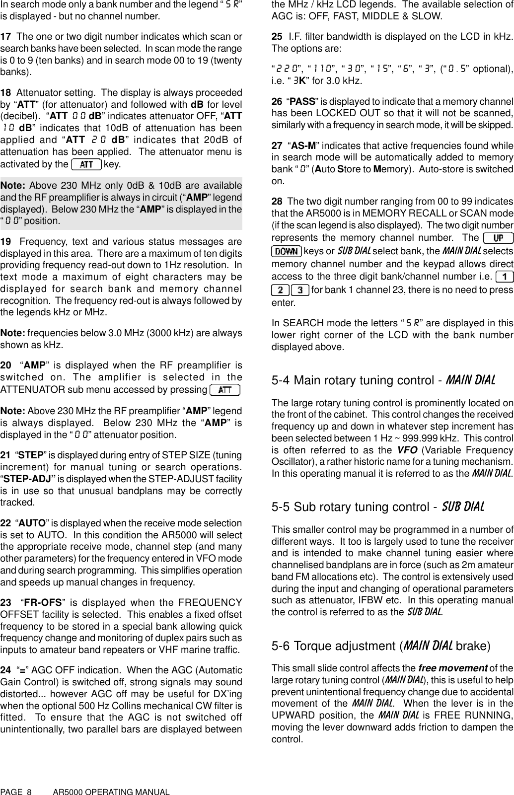 PAGE  8          AR5000 OPERATING MANUALIn search mode only a bank number and the legend “SR”is displayed - but no channel number.17  The one or two digit number indicates which scan orsearch banks have been selected.  In scan mode the rangeis 0 to 9 (ten banks) and in search mode 00 to 19 (twentybanks).18  Attenuator setting.  The display is always proceededby “ATT” (for attenuator) and followed with dB for level(decibel).  “ATT 00 dB” indicates attenuator OFF, “ATT10 dB” indicates that 10dB of attenuation has beenapplied and “ATT 20 dB” indicates that 20dB ofattenuation has been applied.  The attenuator menu isactivated by the   key.Note: Above 230 MHz only 0dB &amp; 10dB are availableand the RF preamplifier is always in circuit (“AMP” legenddisplayed).  Below 230 MHz the “AMP” is displayed in the“00” position.19  Frequency, text and various status messages aredisplayed in this area.  There are a maximum of ten digitsproviding frequency read-out down to 1Hz resolution.  Intext mode a maximum of eight characters may bedisplayed for search bank and memory channelrecognition.  The frequency red-out is always followed bythe legends kHz or MHz.Note: frequencies below 3.0 MHz (3000 kHz) are alwaysshown as kHz.20  “AMP” is displayed when the RF preamplifier isswitched on. The amplifier is selected in theATTENUATOR sub menu accessed by pressing Note: Above 230 MHz the RF preamplifier “AMP” legendis always displayed.  Below 230 MHz the “AMP” isdisplayed in the “00” attenuator position.21  “STEP” is displayed during entry of STEP SIZE (tuningincrement) for manual tuning or search operations.“STEP-ADJ” is displayed when the STEP-ADJUST facilityis in use so that unusual bandplans may be correctlytracked.22  “AUTO” is displayed when the receive mode selectionis set to AUTO.  In this condition the AR5000 will selectthe appropriate receive mode, channel step (and manyother parameters) for the frequency entered in VFO modeand during search programming.  This simplifies operationand speeds up manual changes in frequency.23  “FR-OFS” is displayed when the FREQUENCYOFFSET facility is selected.  This enables a fixed offsetfrequency to be stored in a special bank allowing quickfrequency change and monitoring of duplex pairs such asinputs to amateur band repeaters or VHF marine traffic.24  “=” AGC OFF indication.  When the AGC (AutomaticGain Control) is switched off, strong signals may sounddistorted... however AGC off may be useful for DX’ingwhen the optional 500 Hz Collins mechanical CW filter isfitted.  To ensure that the AGC is not switched offunintentionally, two parallel bars are displayed betweenthe MHz / kHz LCD legends.  The available selection ofAGC is: OFF, FAST, MIDDLE &amp; SLOW.25  I.F. filter bandwidth is displayed on the LCD in kHz.The options are:“220”, “110”, “30”, “15”, “6”, “3”, (“0.5” optional),i.e. “3K” for 3.0 kHz.26  “PASS” is displayed to indicate that a memory channelhas been LOCKED OUT so that it will not be scanned,similarly with a frequency in search mode, it will be skipped.27  “AS-M” indicates that active frequencies found whilein search mode will be automatically added to memorybank “0” (Auto Store to Memory).  Auto-store is switchedon.28  The two digit number ranging from 00 to 99 indicatesthat the AR5000 is in MEMORY RECALL or SCAN mode(if the scan legend is also displayed).  The two digit numberrepresents the memory channel number.  The  keys or SUB DIAL select bank, the MAIN DIAL selectsmemory channel number and the keypad allows directaccess to the three digit bank/channel number i.e.    for bank 1 channel 23, there is no need to pressenter.In SEARCH mode the letters “SR” are displayed in thislower right corner of the LCD with the bank numberdisplayed above.5-4 Main rotary tuning control - MAIN DIALThe large rotary tuning control is prominently located onthe front of the cabinet.  This control changes the receivedfrequency up and down in whatever step increment hasbeen selected between 1 Hz ~ 999.999 kHz.  This controlis often referred to as the VFO (Variable FrequencyOscillator), a rather historic name for a tuning mechanism.In this operating manual it is referred to as the MAIN DIAL.5-5 Sub rotary tuning control - SUB DIALThis smaller control may be programmed in a number ofdifferent ways.  It too is largely used to tune the receiverand is intended to make channel tuning easier wherechannelised bandplans are in force (such as 2m amateurband FM allocations etc).  The control is extensively usedduring the input and changing of operational parameterssuch as attenuator, IFBW etc.  In this operating manualthe control is referred to as the SUB DIAL.5-6 Torque adjustment (MAIN DIAL brake)This small slide control affects the free movement of thelarge rotary tuning control (MAIN DIAL), this is useful to helpprevent unintentional frequency change due to accidentalmovement of the MAIN DIAL.  When the lever is in theUPWARD position, the MAIN DIAL is FREE RUNNING,moving the lever downward adds friction to dampen thecontrol.