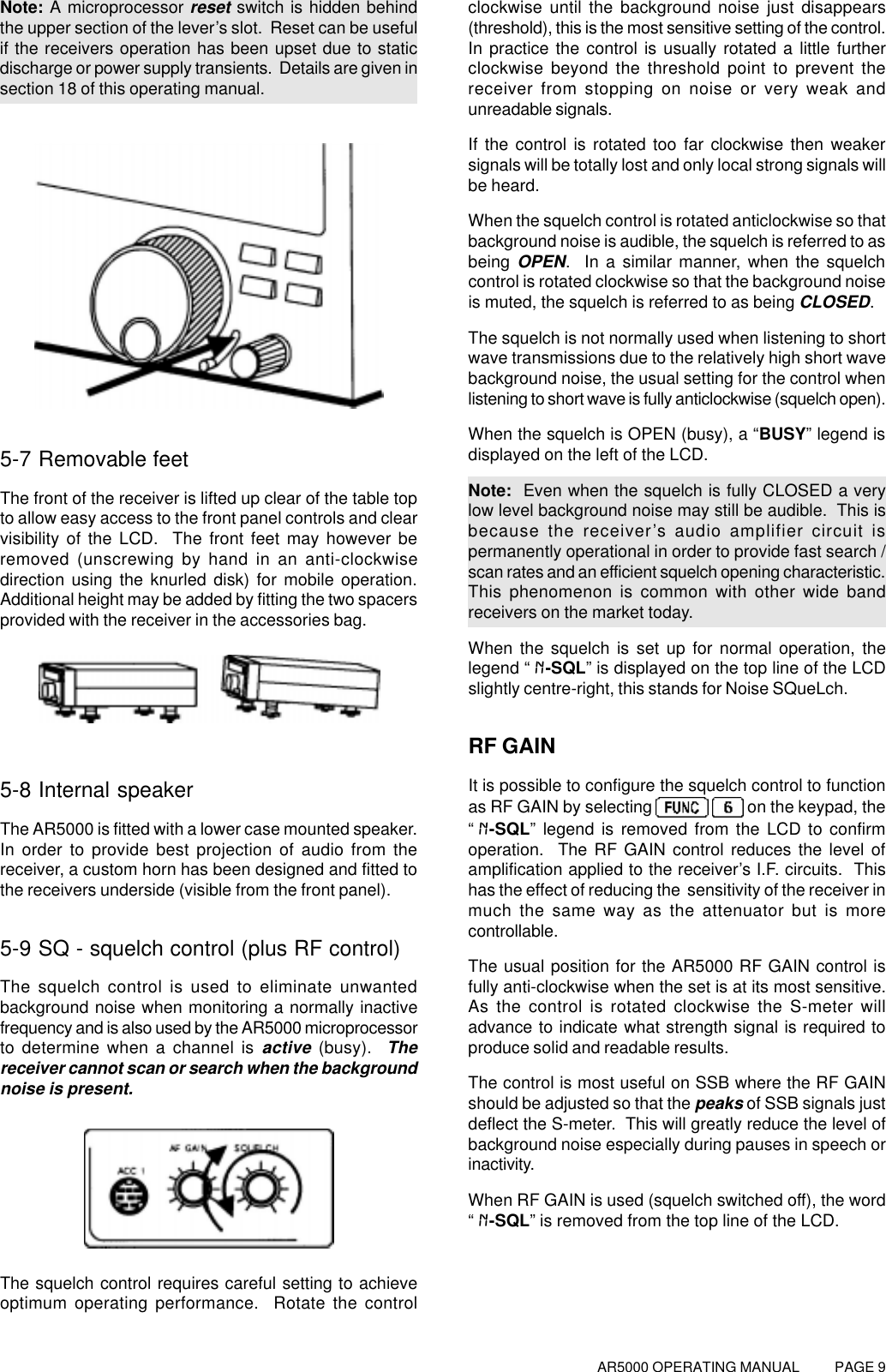 AR5000 OPERATING MANUAL          PAGE 9Note: A microprocessor reset switch is hidden behindthe upper section of the lever’s slot.  Reset can be usefulif the receivers operation has been upset due to staticdischarge or power supply transients.  Details are given insection 18 of this operating manual.5-7 Removable feetThe front of the receiver is lifted up clear of the table topto allow easy access to the front panel controls and clearvisibility of the LCD.  The front feet may however beremoved (unscrewing by hand in an anti-clockwisedirection using the knurled disk) for mobile operation.Additional height may be added by fitting the two spacersprovided with the receiver in the accessories bag.5-8 Internal speakerThe AR5000 is fitted with a lower case mounted speaker.In order to provide best projection of audio from thereceiver, a custom horn has been designed and fitted tothe receivers underside (visible from the front panel).5-9 SQ - squelch control (plus RF control)The squelch control is used to eliminate unwantedbackground noise when monitoring a normally inactivefrequency and is also used by the AR5000 microprocessorto determine when a channel is active (busy).  Thereceiver cannot scan or search when the backgroundnoise is present.The squelch control requires careful setting to achieveoptimum operating performance.  Rotate the controlclockwise until the background noise just disappears(threshold), this is the most sensitive setting of the control.In practice the control is usually rotated a little furtherclockwise beyond the threshold point to prevent thereceiver from stopping on noise or very weak andunreadable signals.If the control is rotated too far clockwise then weakersignals will be totally lost and only local strong signals willbe heard.When the squelch control is rotated anticlockwise so thatbackground noise is audible, the squelch is referred to asbeing OPEN.  In a similar manner, when the squelchcontrol is rotated clockwise so that the background noiseis muted, the squelch is referred to as being CLOSED.The squelch is not normally used when listening to shortwave transmissions due to the relatively high short wavebackground noise, the usual setting for the control whenlistening to short wave is fully anticlockwise (squelch open).When the squelch is OPEN (busy), a “BUSY” legend isdisplayed on the left of the LCD.Note:  Even when the squelch is fully CLOSED a verylow level background noise may still be audible.  This isbecause the receiver’s audio amplifier circuit ispermanently operational in order to provide fast search /scan rates and an efficient squelch opening characteristic.This phenomenon is common with other wide bandreceivers on the market today.When the squelch is set up for normal operation, thelegend “N-SQL” is displayed on the top line of the LCDslightly centre-right, this stands for Noise SQueLch.RF GAINIt is possible to configure the squelch control to functionas RF GAIN by selecting     on the keypad, the“N-SQL” legend is removed from the LCD to confirmoperation.  The RF GAIN control reduces the level ofamplification applied to the receiver’s I.F. circuits.  Thishas the effect of reducing the  sensitivity of the receiver inmuch the same way as the attenuator but is morecontrollable.The usual position for the AR5000 RF GAIN control isfully anti-clockwise when the set is at its most sensitive.As the control is rotated clockwise the S-meter willadvance to indicate what strength signal is required toproduce solid and readable results.The control is most useful on SSB where the RF GAINshould be adjusted so that the peaks of SSB signals justdeflect the S-meter.  This will greatly reduce the level ofbackground noise especially during pauses in speech orinactivity.When RF GAIN is used (squelch switched off), the word“N-SQL” is removed from the top line of the LCD.