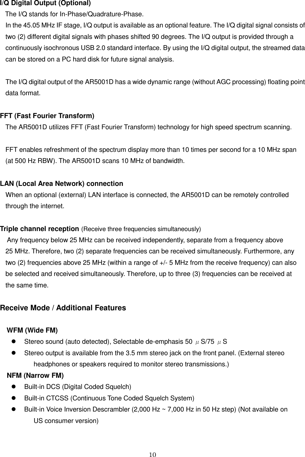 10  I/Q Digital Output (Optional)    The I/Q stands for In-Phase/Quadrature-Phase. In the 45.05 MHz IF stage, I/Q output is available as an optional feature. The I/Q digital signal consists of two (2) different digital signals with phases shifted 90 degrees. The I/Q output is provided through a continuously isochronous USB 2.0 standard interface. By using the I/Q digital output, the streamed data can be stored on a PC hard disk for future signal analysis.  The I/Q digital output of the AR5001D has a wide dynamic range (without AGC processing) floating point data format.   FFT (Fast Fourier Transform) The AR5001D utilizes FFT (Fast Fourier Transform) technology for high speed spectrum scanning.   FFT enables refreshment of the spectrum display more than 10 times per second for a 10 MHz span  (at 500 Hz RBW). The AR5001D scans 10 MHz of bandwidth.  LAN (Local Area Network) connection When an optional (external) LAN interface is connected, the AR5001D can be remotely controlled through the internet.   Triple channel reception (Receive three frequencies simultaneously)  Any frequency below 25 MHz can be received independently, separate from a frequency above  25 MHz. Therefore, two (2) separate frequencies can be received simultaneously. Furthermore, any  two (2) frequencies above 25 MHz (within a range of +/- 5 MHz from the receive frequency) can also  be selected and received simultaneously. Therefore, up to three (3) frequencies can be received at  the same time.  Receive Mode / Additional Features  WFM (Wide FM)   Stereo sound (auto detected), Selectable de-emphasis 50 μS/75 μS   Stereo output is available from the 3.5 mm stereo jack on the front panel. (External stereo headphones or speakers required to monitor stereo transmissions.)   NFM (Narrow FM)   Built-in DCS (Digital Coded Squelch)    Built-in CTCSS (Continuous Tone Coded Squelch System)    Built-in Voice Inversion Descrambler (2,000 Hz ~ 7,000 Hz in 50 Hz step) (Not available on  US consumer version)  