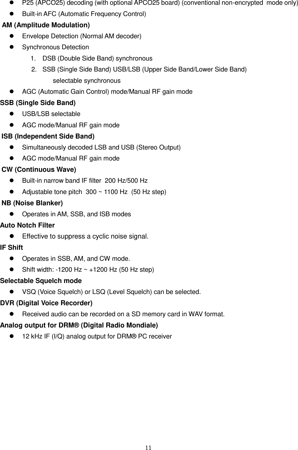 11     P25 (APCO25) decoding (with optional APCO25 board) (conventional non-encrypted  mode only)   Built-in AFC (Automatic Frequency Control)   AM (Amplitude Modulation)   Envelope Detection (Normal AM decoder)   Synchronous Detection 1.  DSB (Double Side Band) synchronous 2.  SSB (Single Side Band) USB/LSB (Upper Side Band/Lower Side Band)             selectable synchronous   AGC (Automatic Gain Control) mode/Manual RF gain mode   SSB (Single Side Band)   USB/LSB selectable   AGC mode/Manual RF gain mode ISB (Independent Side Band)   Simultaneously decoded LSB and USB (Stereo Output)   AGC mode/Manual RF gain mode  CW (Continuous Wave)   Built-in narrow band IF filter  200 Hz/500 Hz   Adjustable tone pitch  300 ~ 1100 Hz  (50 Hz step) NB (Noise Blanker)   Operates in AM, SSB, and ISB modes  Auto Notch Filter   Effective to suppress a cyclic noise signal.   IF Shift   Operates in SSB, AM, and CW mode.   Shift width: -1200 Hz ~ +1200 Hz (50 Hz step)   Selectable Squelch mode   VSQ (Voice Squelch) or LSQ (Level Squelch) can be selected.  DVR (Digital Voice Recorder)   Received audio can be recorded on a SD memory card in WAV format.  Analog output for DRM® (Digital Radio Mondiale)   12 kHz IF (I/Q) analog output for DRM® PC receiver      