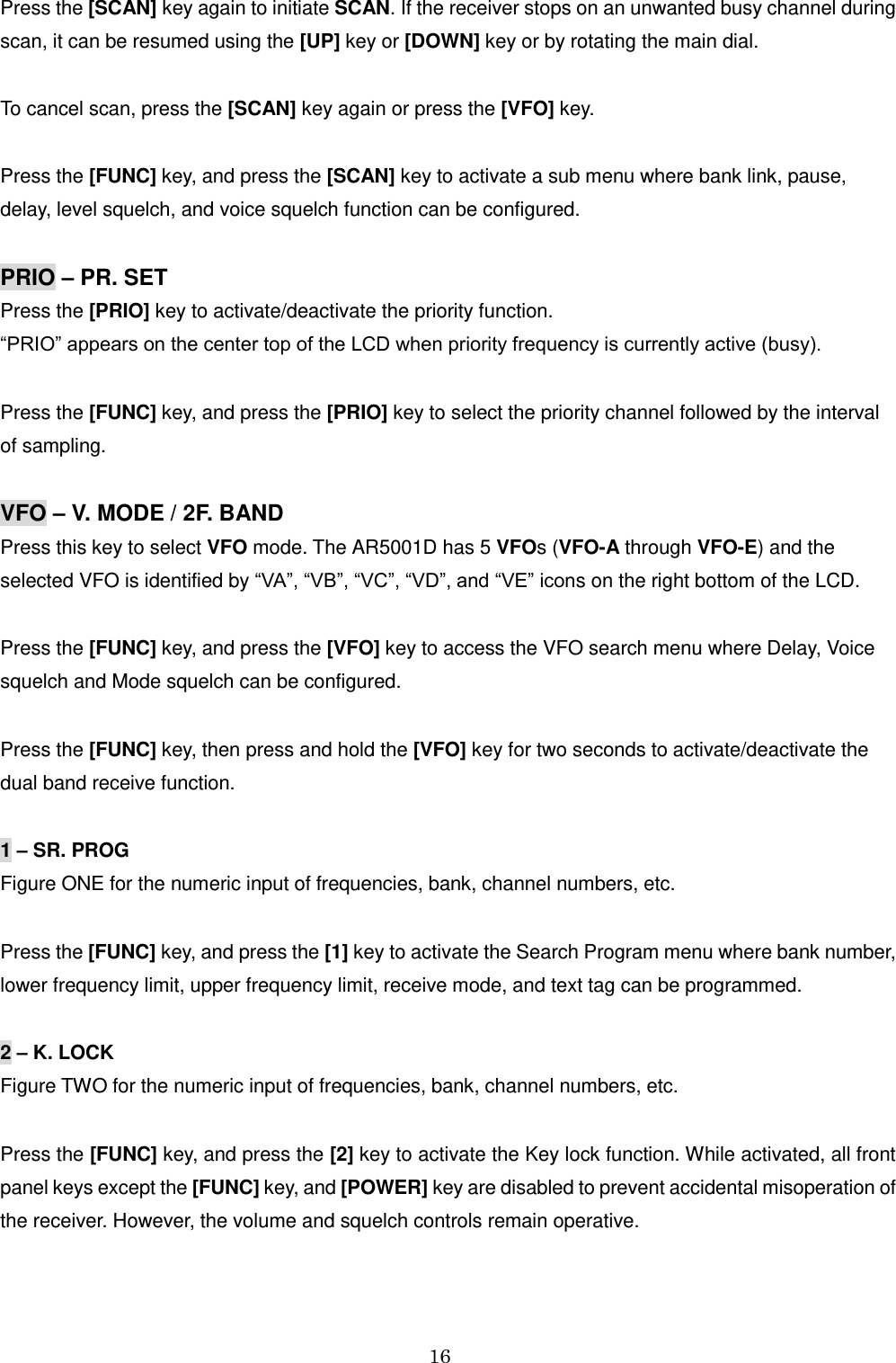 16  Press the [SCAN] key again to initiate SCAN. If the receiver stops on an unwanted busy channel during scan, it can be resumed using the [UP] key or [DOWN] key or by rotating the main dial.  To cancel scan, press the [SCAN] key again or press the [VFO] key.  Press the [FUNC] key, and press the [SCAN] key to activate a sub menu where bank link, pause,  delay, level squelch, and voice squelch function can be configured.  PRIO – PR. SET Press the [PRIO] key to activate/deactivate the priority function.  “PRIO” appears on the center top of the LCD when priority frequency is currently active (busy).   Press the [FUNC] key, and press the [PRIO] key to select the priority channel followed by the interval  of sampling.  VFO – V. MODE / 2F. BAND Press this key to select VFO mode. The AR5001D has 5 VFOs (VFO-A through VFO-E) and the  selected VFO is identified by “VA”, “VB”, “VC”, “VD”, and “VE” icons on the right bottom of the LCD.    Press the [FUNC] key, and press the [VFO] key to access the VFO search menu where Delay, Voice squelch and Mode squelch can be configured.  Press the [FUNC] key, then press and hold the [VFO] key for two seconds to activate/deactivate the  dual band receive function.   1 – SR. PROG Figure ONE for the numeric input of frequencies, bank, channel numbers, etc.  Press the [FUNC] key, and press the [1] key to activate the Search Program menu where bank number, lower frequency limit, upper frequency limit, receive mode, and text tag can be programmed.   2 – K. LOCK Figure TWO for the numeric input of frequencies, bank, channel numbers, etc.  Press the [FUNC] key, and press the [2] key to activate the Key lock function. While activated, all front panel keys except the [FUNC] key, and [POWER] key are disabled to prevent accidental misoperation of the receiver. However, the volume and squelch controls remain operative.  