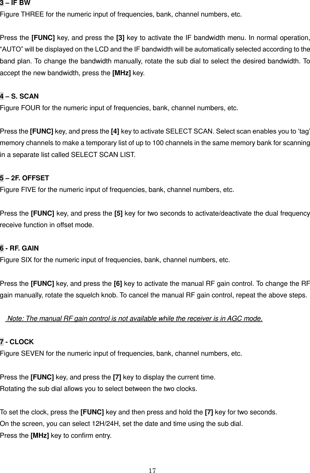 17  3 – IF BW Figure THREE for the numeric input of frequencies, bank, channel numbers, etc.  Press the [FUNC] key, and press the [3] key to activate the IF bandwidth menu. In normal operation, “AUTO” will be displayed on the LCD and the IF bandwidth will be automatically selected according to the band plan. To change the bandwidth manually, rotate the sub dial to select the desired bandwidth. To accept the new bandwidth, press the [MHz] key.  4 – S. SCAN Figure FOUR for the numeric input of frequencies, bank, channel numbers, etc.  Press the [FUNC] key, and press the [4] key to activate SELECT SCAN. Select scan enables you to ‘tag’ memory channels to make a temporary list of up to 100 channels in the same memory bank for scanning in a separate list called SELECT SCAN LIST.  5 – 2F. OFFSET Figure FIVE for the numeric input of frequencies, bank, channel numbers, etc.  Press the [FUNC] key, and press the [5] key for two seconds to activate/deactivate the dual frequency receive function in offset mode.   6 - RF. GAIN Figure SIX for the numeric input of frequencies, bank, channel numbers, etc.  Press the [FUNC] key, and press the [6] key to activate the manual RF gain control. To change the RF gain manually, rotate the squelch knob. To cancel the manual RF gain control, repeat the above steps.         Note: The manual RF gain control is not available while the receiver is in AGC mode.  7 - CLOCK Figure SEVEN for the numeric input of frequencies, bank, channel numbers, etc.  Press the [FUNC] key, and press the [7] key to display the current time.  Rotating the sub dial allows you to select between the two clocks.  To set the clock, press the [FUNC] key and then press and hold the [7] key for two seconds. On the screen, you can select 12H/24H, set the date and time using the sub dial. Press the [MHz] key to confirm entry.  