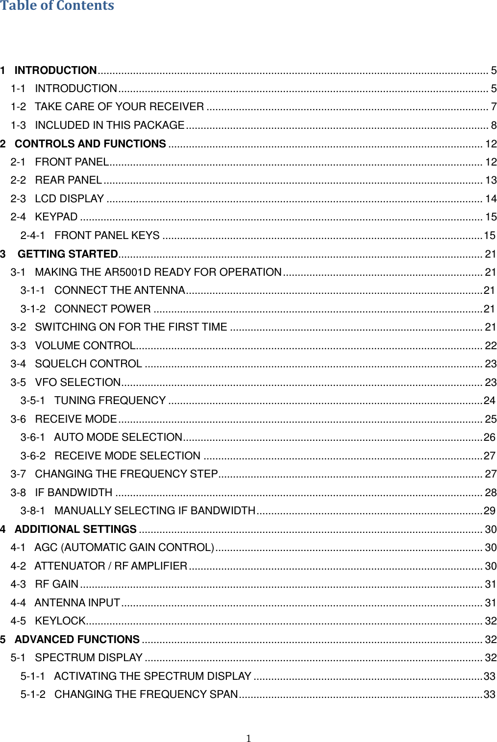 1  Table of Contents  1   INTRODUCTION ..................................................................................................................................... 5 1-1   INTRODUCTION .............................................................................................................................. 5 1-2   TAKE CARE OF YOUR RECEIVER ................................................................................................ 7 1-3   INCLUDED IN THIS PACKAGE ....................................................................................................... 8 2   CONTROLS AND FUNCTIONS ........................................................................................................... 12 2-1   FRONT PANEL ............................................................................................................................... 12 2-2   REAR PANEL ................................................................................................................................. 13 2-3   LCD DISPLAY ................................................................................................................................ 14 2-4   KEYPAD ......................................................................................................................................... 15        2-4-1   FRONT PANEL KEYS ............................................................................................................. 15 3    GETTING STARTED............................................................................................................................ 21 3-1   MAKING THE AR5001D READY FOR OPERATION .................................................................... 21        3-1-1   CONNECT THE ANTENNA ..................................................................................................... 21        3-1-2   CONNECT POWER ................................................................................................................ 21 3-2   SWITCHING ON FOR THE FIRST TIME ...................................................................................... 21 3-3   VOLUME CONTROL ...................................................................................................................... 22 3-4   SQUELCH CONTROL ................................................................................................................... 23 3-5   VFO SELECTION ........................................................................................................................... 23        3-5-1   TUNING FREQUENCY ........................................................................................................... 24 3-6   RECEIVE MODE ............................................................................................................................ 25        3-6-1   AUTO MODE SELECTION ...................................................................................................... 26        3-6-2   RECEIVE MODE SELECTION ............................................................................................... 27 3-7   CHANGING THE FREQUENCY STEP.......................................................................................... 27 3-8   IF BANDWIDTH ............................................................................................................................. 28        3-8-1   MANUALLY SELECTING IF BANDWIDTH ............................................................................. 29 4   ADDITIONAL SETTINGS ..................................................................................................................... 30 4-1   AGC (AUTOMATIC GAIN CONTROL) ........................................................................................... 30 4-2   ATTENUATOR / RF AMPLIFIER .................................................................................................... 30 4-3   RF GAIN ......................................................................................................................................... 31 4-4   ANTENNA INPUT ........................................................................................................................... 31 4-5   KEYLOCK ....................................................................................................................................... 32 5   ADVANCED FUNCTIONS .................................................................................................................... 32 5-1   SPECTRUM DISPLAY ................................................................................................................... 32        5-1-1   ACTIVATING THE SPECTRUM DISPLAY .............................................................................. 33        5-1-2   CHANGING THE FREQUENCY SPAN ................................................................................... 33 