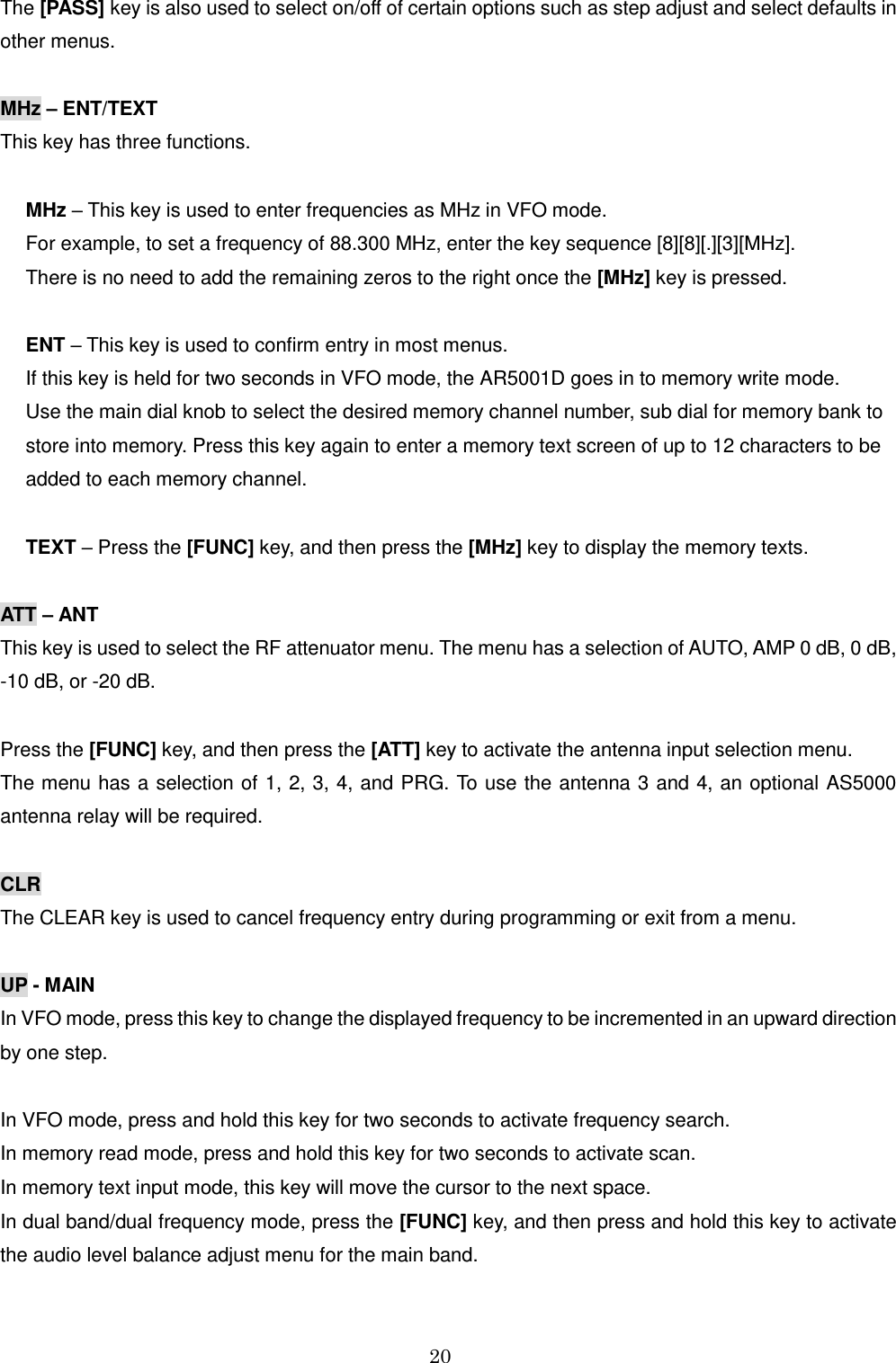 20  The [PASS] key is also used to select on/off of certain options such as step adjust and select defaults in other menus.   MHz – ENT/TEXT This key has three functions.  MHz – This key is used to enter frequencies as MHz in VFO mode.  For example, to set a frequency of 88.300 MHz, enter the key sequence [8][8][.][3][MHz].  There is no need to add the remaining zeros to the right once the [MHz] key is pressed.  ENT – This key is used to confirm entry in most menus. If this key is held for two seconds in VFO mode, the AR5001D goes in to memory write mode. Use the main dial knob to select the desired memory channel number, sub dial for memory bank to store into memory. Press this key again to enter a memory text screen of up to 12 characters to be added to each memory channel.  TEXT – Press the [FUNC] key, and then press the [MHz] key to display the memory texts.  ATT – ANT This key is used to select the RF attenuator menu. The menu has a selection of AUTO, AMP 0 dB, 0 dB, -10 dB, or -20 dB.  Press the [FUNC] key, and then press the [ATT] key to activate the antenna input selection menu. The menu has a selection of 1, 2, 3, 4, and PRG. To use the antenna 3 and 4, an optional AS5000 antenna relay will be required.  CLR  The CLEAR key is used to cancel frequency entry during programming or exit from a menu.  UP - MAIN In VFO mode, press this key to change the displayed frequency to be incremented in an upward direction by one step.  In VFO mode, press and hold this key for two seconds to activate frequency search. In memory read mode, press and hold this key for two seconds to activate scan. In memory text input mode, this key will move the cursor to the next space. In dual band/dual frequency mode, press the [FUNC] key, and then press and hold this key to activate the audio level balance adjust menu for the main band. 
