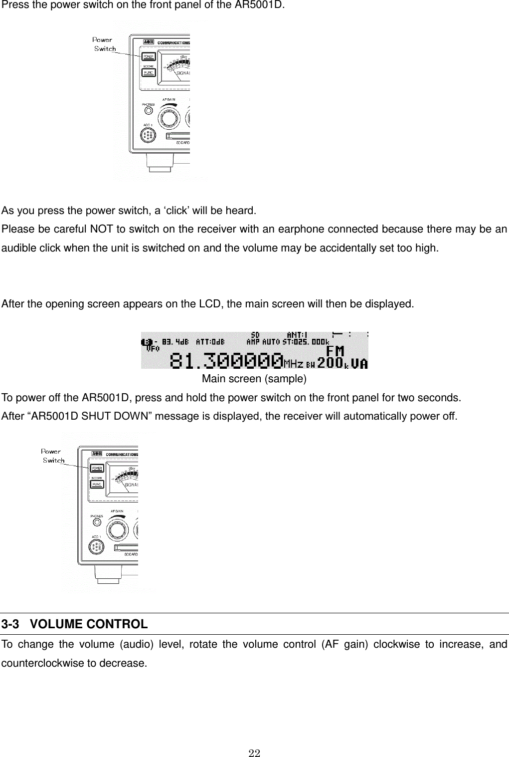 22  Press the power switch on the front panel of the AR5001D.                          As you press the power switch, a ‘click’ will be heard. Please be careful NOT to switch on the receiver with an earphone connected because there may be an audible click when the unit is switched on and the volume may be accidentally set too high.   After the opening screen appears on the LCD, the main screen will then be displayed.   Main screen (sample) To power off the AR5001D, press and hold the power switch on the front panel for two seconds. After “AR5001D SHUT DOWN” message is displayed, the receiver will automatically power off.         3-3   VOLUME CONTROL To  change  the  volume  (audio)  level,  rotate  the  volume  control  (AF  gain)  clockwise  to  increase,  and counterclockwise to decrease. 