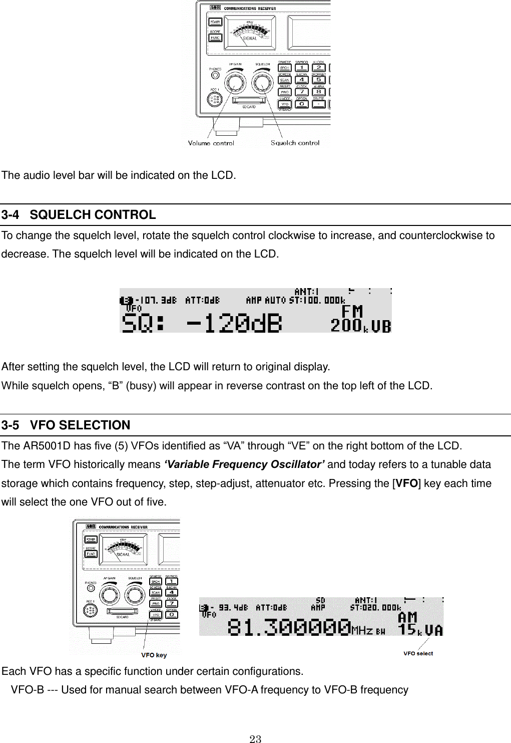 23   The audio level bar will be indicated on the LCD.              3-4   SQUELCH CONTROL To change the squelch level, rotate the squelch control clockwise to increase, and counterclockwise to decrease. The squelch level will be indicated on the LCD.      After setting the squelch level, the LCD will return to original display. While squelch opens, “B” (busy) will appear in reverse contrast on the top left of the LCD.  3-5   VFO SELECTION The AR5001D has five (5) VFOs identified as “VA” through “VE” on the right bottom of the LCD.  The term VFO historically means ‘Variable Frequency Oscillator’ and today refers to a tunable data storage which contains frequency, step, step-adjust, attenuator etc. Pressing the [VFO] key each time will select the one VFO out of five.         Each VFO has a specific function under certain configurations. VFO-B --- Used for manual search between VFO-A frequency to VFO-B frequency 