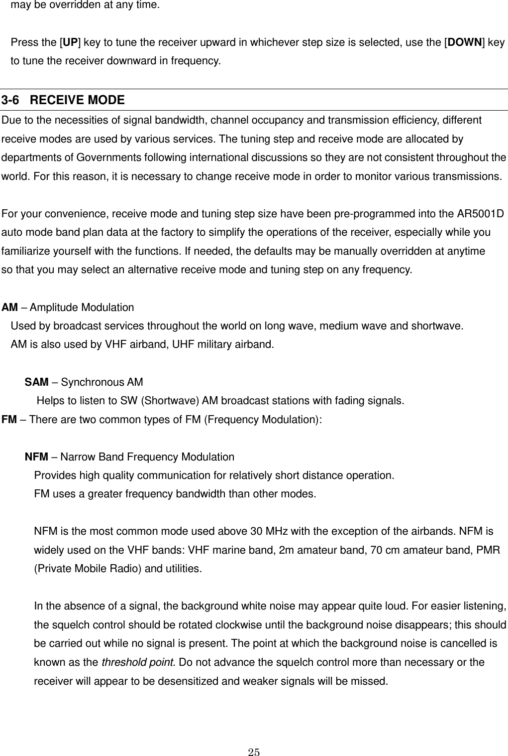 25  may be overridden at any time.  Press the [UP] key to tune the receiver upward in whichever step size is selected, use the [DOWN] key  to tune the receiver downward in frequency.  3-6   RECEIVE MODE Due to the necessities of signal bandwidth, channel occupancy and transmission efficiency, different receive modes are used by various services. The tuning step and receive mode are allocated by departments of Governments following international discussions so they are not consistent throughout the world. For this reason, it is necessary to change receive mode in order to monitor various transmissions.  For your convenience, receive mode and tuning step size have been pre-programmed into the AR5001D auto mode band plan data at the factory to simplify the operations of the receiver, especially while you familiarize yourself with the functions. If needed, the defaults may be manually overridden at anytime  so that you may select an alternative receive mode and tuning step on any frequency.  AM – Amplitude Modulation Used by broadcast services throughout the world on long wave, medium wave and shortwave.  AM is also used by VHF airband, UHF military airband.  SAM – Synchronous AM      Helps to listen to SW (Shortwave) AM broadcast stations with fading signals. FM – There are two common types of FM (Frequency Modulation):  NFM – Narrow Band Frequency Modulation  Provides high quality communication for relatively short distance operation.  FM uses a greater frequency bandwidth than other modes.  NFM is the most common mode used above 30 MHz with the exception of the airbands. NFM is widely used on the VHF bands: VHF marine band, 2m amateur band, 70 cm amateur band, PMR (Private Mobile Radio) and utilities.   In the absence of a signal, the background white noise may appear quite loud. For easier listening, the squelch control should be rotated clockwise until the background noise disappears; this should be carried out while no signal is present. The point at which the background noise is cancelled is known as the threshold point. Do not advance the squelch control more than necessary or the receiver will appear to be desensitized and weaker signals will be missed.  