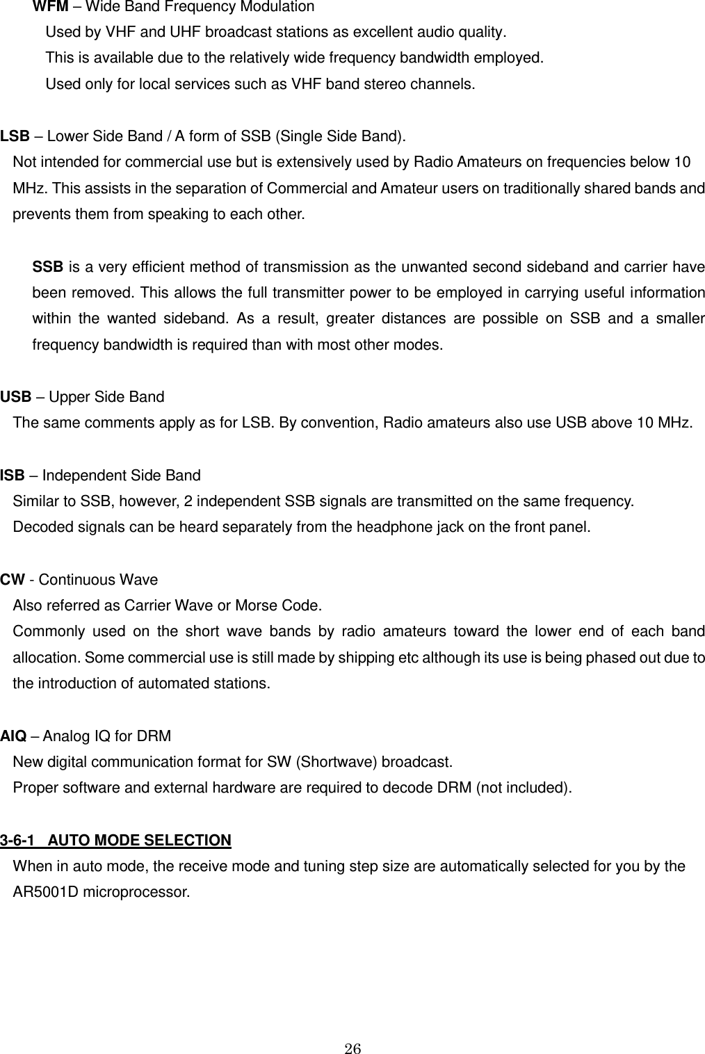 26  WFM – Wide Band Frequency Modulation  Used by VHF and UHF broadcast stations as excellent audio quality. This is available due to the relatively wide frequency bandwidth employed.  Used only for local services such as VHF band stereo channels.  LSB – Lower Side Band / A form of SSB (Single Side Band).  Not intended for commercial use but is extensively used by Radio Amateurs on frequencies below 10 MHz. This assists in the separation of Commercial and Amateur users on traditionally shared bands and prevents them from speaking to each other.  SSB is a very efficient method of transmission as the unwanted second sideband and carrier have been removed. This allows the full transmitter power to be employed in carrying useful information within  the  wanted  sideband.  As  a  result,  greater  distances  are  possible  on  SSB  and  a  smaller frequency bandwidth is required than with most other modes.  USB – Upper Side Band  The same comments apply as for LSB. By convention, Radio amateurs also use USB above 10 MHz.  ISB – Independent Side Band  Similar to SSB, however, 2 independent SSB signals are transmitted on the same frequency.  Decoded signals can be heard separately from the headphone jack on the front panel.  CW - Continuous Wave  Also referred as Carrier Wave or Morse Code.  Commonly  used  on  the  short  wave  bands  by  radio  amateurs  toward  the  lower  end  of  each  band allocation. Some commercial use is still made by shipping etc although its use is being phased out due to the introduction of automated stations.   AIQ – Analog IQ for DRM  New digital communication format for SW (Shortwave) broadcast.  Proper software and external hardware are required to decode DRM (not included).  3-6-1   AUTO MODE SELECTION When in auto mode, the receive mode and tuning step size are automatically selected for you by the AR5001D microprocessor. 