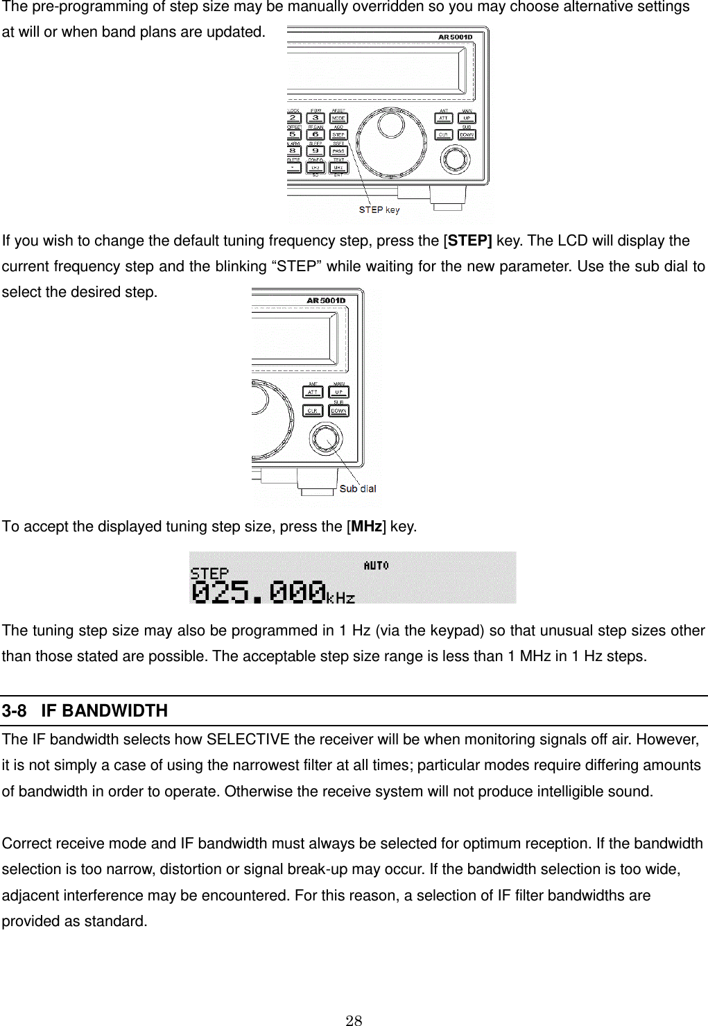 28   The pre-programming of step size may be manually overridden so you may choose alternative settings at will or when band plans are updated.        If you wish to change the default tuning frequency step, press the [STEP] key. The LCD will display the current frequency step and the blinking “STEP” while waiting for the new parameter. Use the sub dial to select the desired step.          To accept the displayed tuning step size, press the [MHz] key.  The tuning step size may also be programmed in 1 Hz (via the keypad) so that unusual step sizes other than those stated are possible. The acceptable step size range is less than 1 MHz in 1 Hz steps.  3-8   IF BANDWIDTH The IF bandwidth selects how SELECTIVE the receiver will be when monitoring signals off air. However, it is not simply a case of using the narrowest filter at all times; particular modes require differing amounts of bandwidth in order to operate. Otherwise the receive system will not produce intelligible sound.  Correct receive mode and IF bandwidth must always be selected for optimum reception. If the bandwidth selection is too narrow, distortion or signal break-up may occur. If the bandwidth selection is too wide, adjacent interference may be encountered. For this reason, a selection of IF filter bandwidths are provided as standard.   