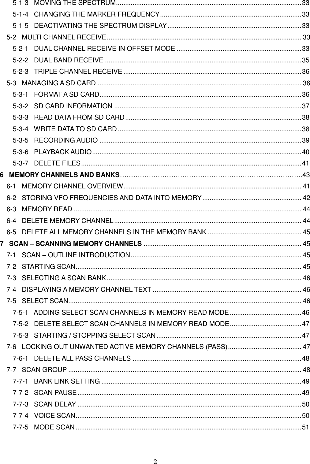 2         5-1-3   MOVING THE SPECTRUM ..................................................................................................... 33        5-1-4   CHANGING THE MARKER FREQUENCY ............................................................................. 33        5-1-5   DEACTIVATING THE SPECTRUM DISPLAY ......................................................................... 33 5-2   MULTI CHANNEL RECEIVE .......................................................................................................... 33        5-2-1   DUAL CHANNEL RECEIVE IN OFFSET MODE .................................................................... 33        5-2-2   DUAL BAND RECEIVE ........................................................................................................... 35        5-2-3   TRIPLE CHANNEL RECEIVE ................................................................................................. 36 5-3   MANAGING A SD CARD ............................................................................................................... 36        5-3-1   FORMAT A SD CARD .............................................................................................................. 36        5-3-2   SD CARD INFORMATION ...................................................................................................... 37        5-3-3   READ DATA FROM SD CARD ................................................................................................ 38        5-3-4   WRITE DATA TO SD CARD .................................................................................................... 38        5-3-5   RECORDING AUDIO .............................................................................................................. 39        5-3-6   PLAYBACK AUDIO .................................................................................................................. 40        5-3-7   DELETE FILES ........................................................................................................................ 41 6   MEMORY CHANNELS AND BANKS……………………………………………………………………….43 6-1   MEMORY CHANNEL OVERVIEW ................................................................................................. 41 6-2   STORING VFO FREQUENCIES AND DATA INTO MEMORY ...................................................... 42 6-3   MEMORY READ ............................................................................................................................ 44 6-4   DELETE MEMORY CHANNEL ...................................................................................................... 44 6-5   DELETE ALL MEMORY CHANNELS IN THE MEMORY BANK ................................................... 45 7   SCAN – SCANNING MEMORY CHANNELS ...................................................................................... 45 7-1   SCAN – OUTLINE INTRODUCTION ............................................................................................. 45 7-2   STARTING SCAN ........................................................................................................................... 45 7-3   SELECTING A SCAN BANK .......................................................................................................... 46 7-4   DISPLAYING A MEMORY CHANNEL TEXT ................................................................................. 46 7-5   SELECT SCAN............................................................................................................................... 46        7-5-1   ADDING SELECT SCAN CHANNELS IN MEMORY READ MODE ....................................... 46        7-5-2   DELETE SELECT SCAN CHANNELS IN MEMORY READ MODE ....................................... 47        7-5-3   STARTING / STOPPING SELECT SCAN ............................................................................... 47 7-6   LOCKING OUT UNWANTED ACTIVE MEMORY CHANNELS (PASS) ........................................ 47        7-6-1   DELETE ALL PASS CHANNELS ............................................................................................ 48 7-7   SCAN GROUP ............................................................................................................................... 48        7-7-1   BANK LINK SETTING ............................................................................................................. 49        7-7-2   SCAN PAUSE .......................................................................................................................... 49        7-7-3   SCAN DELAY .......................................................................................................................... 50        7-7-4   VOICE SCAN ........................................................................................................................... 50        7-7-5   MODE SCAN ........................................................................................................................... 51 