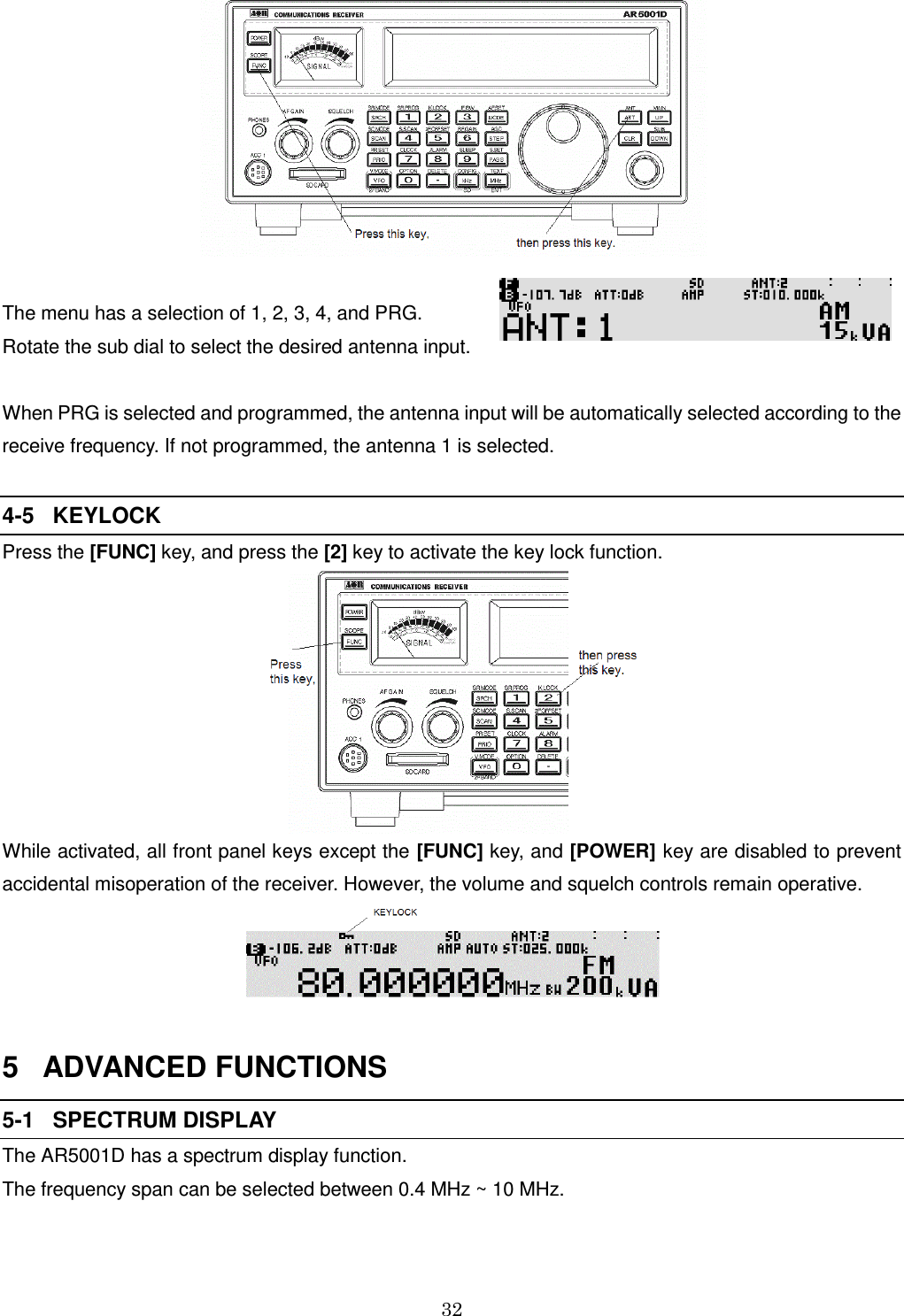 32    The menu has a selection of 1, 2, 3, 4, and PRG.               Rotate the sub dial to select the desired antenna input.     When PRG is selected and programmed, the antenna input will be automatically selected according to the receive frequency. If not programmed, the antenna 1 is selected.  4-5   KEYLOCK Press the [FUNC] key, and press the [2] key to activate the key lock function.   While activated, all front panel keys except the [FUNC] key, and [POWER] key are disabled to prevent accidental misoperation of the receiver. However, the volume and squelch controls remain operative.   5   ADVANCED FUNCTIONS 5-1   SPECTRUM DISPLAY The AR5001D has a spectrum display function.  The frequency span can be selected between 0.4 MHz ~ 10 MHz.  