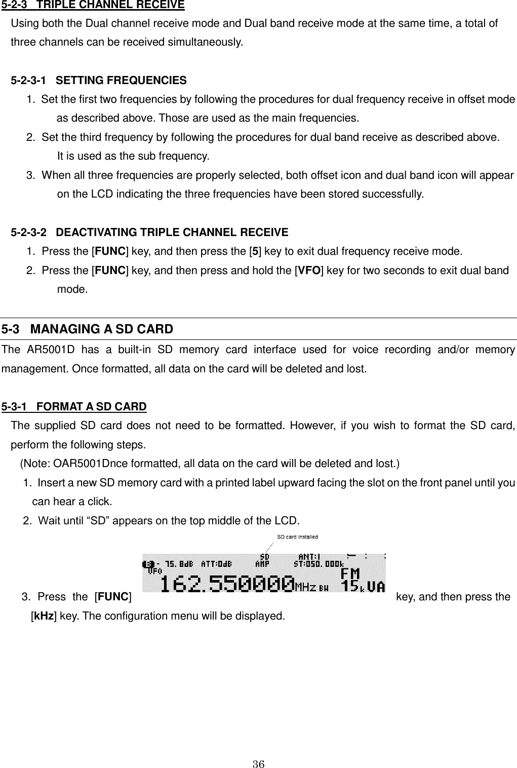 36  5-2-3   TRIPLE CHANNEL RECEIVE Using both the Dual channel receive mode and Dual band receive mode at the same time, a total of  three channels can be received simultaneously.  5-2-3-1   SETTING FREQUENCIES   1.  Set the first two frequencies by following the procedures for dual frequency receive in offset mode  as described above. Those are used as the main frequencies.   2.  Set the third frequency by following the procedures for dual band receive as described above.              It is used as the sub frequency.   3.  When all three frequencies are properly selected, both offset icon and dual band icon will appear             on the LCD indicating the three frequencies have been stored successfully.  5-2-3-2   DEACTIVATING TRIPLE CHANNEL RECEIVE     1.  Press the [FUNC] key, and then press the [5] key to exit dual frequency receive mode.   2.  Press the [FUNC] key, and then press and hold the [VFO] key for two seconds to exit dual band             mode.  5-3   MANAGING A SD CARD  The  AR5001D  has  a  built-in  SD  memory  card  interface  used  for  voice  recording  and/or  memory management. Once formatted, all data on the card will be deleted and lost.  5-3-1   FORMAT A SD CARD The  supplied  SD  card  does  not  need  to  be  formatted.  However,  if  you  wish  to  format  the  SD  card, perform the following steps.     (Note: OAR5001Dnce formatted, all data on the card will be deleted and lost.)     1.  Insert a new SD memory card with a printed label upward facing the slot on the front panel until you          can hear a click.     2.  Wait until “SD” appears on the top middle of the LCD.      3.  Press  the  [FUNC]  key, and then press the            [kHz] key. The configuration menu will be displayed. 
