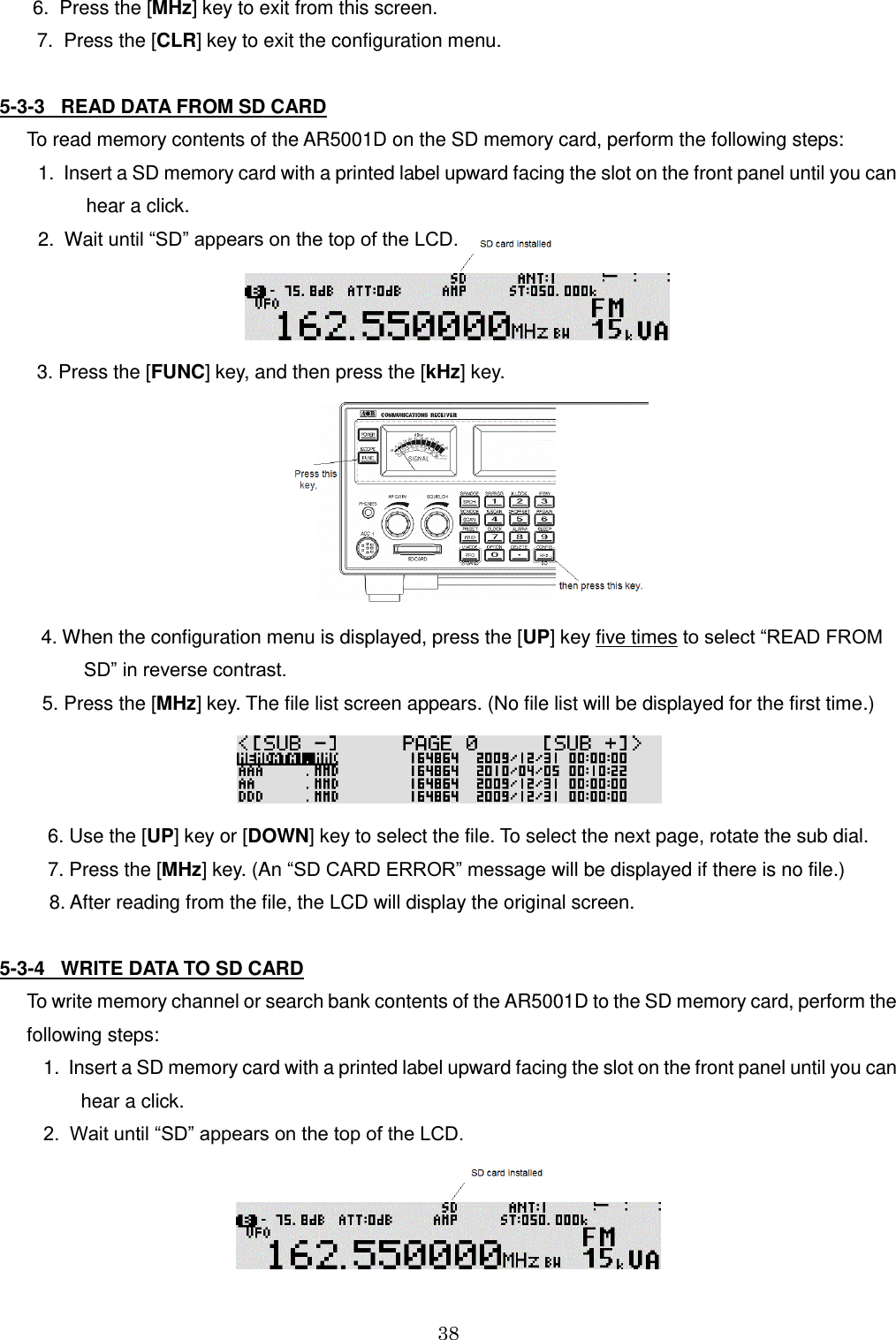 38  6.  Press the [MHz] key to exit from this screen.        7.  Press the [CLR] key to exit the configuration menu.  5-3-3   READ DATA FROM SD CARD   To read memory contents of the AR5001D on the SD memory card, perform the following steps:  1.  Insert a SD memory card with a printed label upward facing the slot on the front panel until you can           hear a click.  2.  Wait until “SD” appears on the top of the LCD.           3. Press the [FUNC] key, and then press the [kHz] key.  4. When the configuration menu is displayed, press the [UP] key five times to select “READ FROM         SD” in reverse contrast.          5. Press the [MHz] key. The file list screen appears. (No file list will be displayed for the first time.)            6. Use the [UP] key or [DOWN] key to select the file. To select the next page, rotate the sub dial.          7. Press the [MHz] key. (An “SD CARD ERROR” message will be displayed if there is no file.) 8. After reading from the file, the LCD will display the original screen.  5-3-4   WRITE DATA TO SD CARD   To write memory channel or search bank contents of the AR5001D to the SD memory card, perform the   following steps:   1.  Insert a SD memory card with a printed label upward facing the slot on the front panel until you can          hear a click.   2.  Wait until “SD” appears on the top of the LCD.  