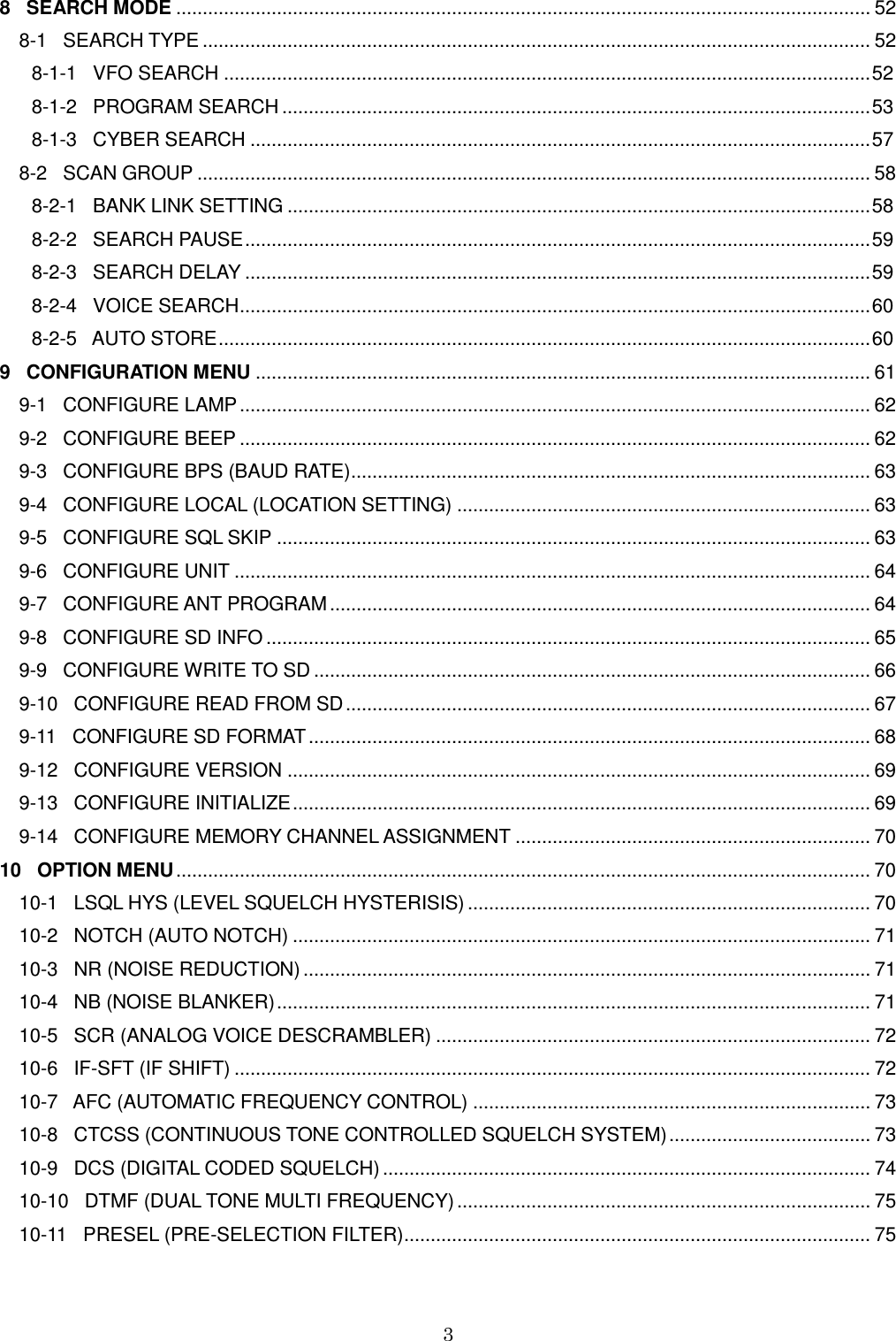 3  8   SEARCH MODE ................................................................................................................................... 52 8-1   SEARCH TYPE .............................................................................................................................. 52       8-1-1   VFO SEARCH .......................................................................................................................... 52       8-1-2   PROGRAM SEARCH ............................................................................................................... 53       8-1-3   CYBER SEARCH ..................................................................................................................... 57 8-2   SCAN GROUP ............................................................................................................................... 58       8-2-1   BANK LINK SETTING .............................................................................................................. 58       8-2-2   SEARCH PAUSE ...................................................................................................................... 59       8-2-3   SEARCH DELAY ...................................................................................................................... 59       8-2-4   VOICE SEARCH ....................................................................................................................... 60       8-2-5   AUTO STORE ........................................................................................................................... 60 9   CONFIGURATION MENU .................................................................................................................... 61 9-1   CONFIGURE LAMP ....................................................................................................................... 62 9-2   CONFIGURE BEEP ....................................................................................................................... 62 9-3   CONFIGURE BPS (BAUD RATE) .................................................................................................. 63 9-4   CONFIGURE LOCAL (LOCATION SETTING) .............................................................................. 63 9-5   CONFIGURE SQL SKIP ................................................................................................................ 63 9-6   CONFIGURE UNIT ........................................................................................................................ 64 9-7   CONFIGURE ANT PROGRAM ...................................................................................................... 64 9-8   CONFIGURE SD INFO .................................................................................................................. 65 9-9   CONFIGURE WRITE TO SD ......................................................................................................... 66 9-10   CONFIGURE READ FROM SD ................................................................................................... 67 9-11   CONFIGURE SD FORMAT .......................................................................................................... 68 9-12   CONFIGURE VERSION .............................................................................................................. 69 9-13   CONFIGURE INITIALIZE ............................................................................................................. 69 9-14   CONFIGURE MEMORY CHANNEL ASSIGNMENT ................................................................... 70 10   OPTION MENU ................................................................................................................................... 70 10-1   LSQL HYS (LEVEL SQUELCH HYSTERISIS) ............................................................................ 70 10-2   NOTCH (AUTO NOTCH) ............................................................................................................. 71 10-3   NR (NOISE REDUCTION) ........................................................................................................... 71 10-4   NB (NOISE BLANKER) ................................................................................................................ 71 10-5   SCR (ANALOG VOICE DESCRAMBLER) .................................................................................. 72 10-6   IF-SFT (IF SHIFT) ........................................................................................................................ 72 10-7   AFC (AUTOMATIC FREQUENCY CONTROL) ........................................................................... 73 10-8   CTCSS (CONTINUOUS TONE CONTROLLED SQUELCH SYSTEM) ...................................... 73 10-9   DCS (DIGITAL CODED SQUELCH) ............................................................................................ 74 10-10   DTMF (DUAL TONE MULTI FREQUENCY) .............................................................................. 75 10-11   PRESEL (PRE-SELECTION FILTER) ........................................................................................ 75 