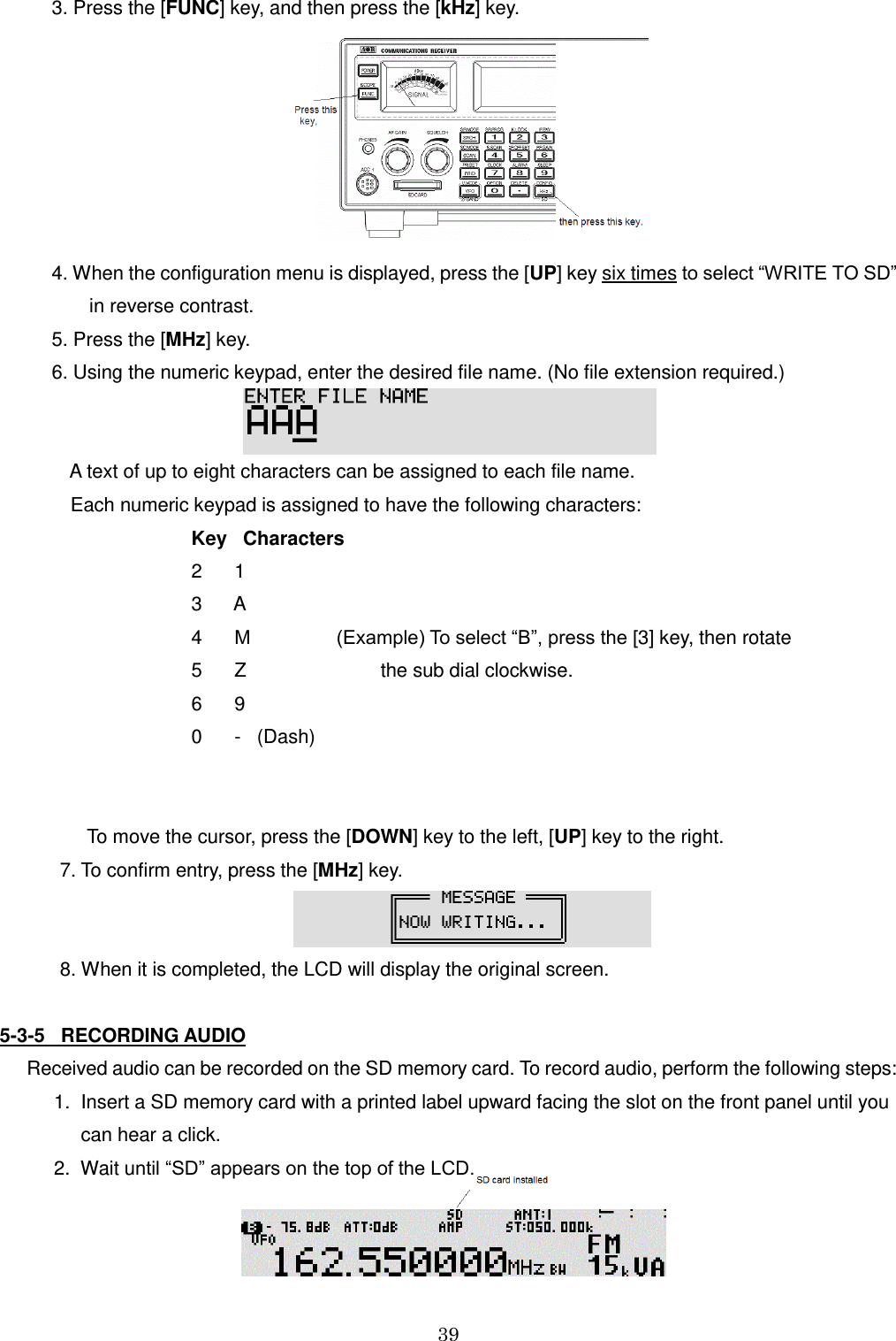 39    3. Press the [FUNC] key, and then press the [kHz] key.    4. When the configuration menu is displayed, press the [UP] key six times to select “WRITE TO SD”           in reverse contrast.    5. Press the [MHz] key.    6. Using the numeric keypad, enter the desired file name. (No file extension required.)      A text of up to eight characters can be assigned to each file name.      Each numeric keypad is assigned to have the following characters:         Key   Characters         2      1                 3      A         4      M                (Example) To select “B”, press the [3] key, then rotate         5      Z                         the sub dial clockwise.          6      9             0      -   (Dash)                                 To move the cursor, press the [DOWN] key to the left, [UP] key to the right.   7. To confirm entry, press the [MHz] key.                                                  8. When it is completed, the LCD will display the original screen.  5-3-5   RECORDING AUDIO   Received audio can be recorded on the SD memory card. To record audio, perform the following steps:     1.  Insert a SD memory card with a printed label upward facing the slot on the front panel until you          can hear a click.     2.  Wait until “SD” appears on the top of the LCD.   