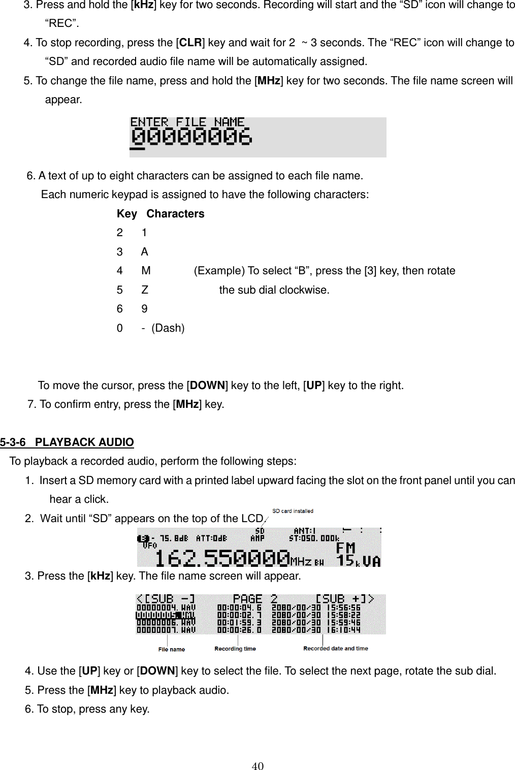 40  3. Press and hold the [kHz] key for two seconds. Recording will start and the “SD” icon will change to         “REC”. 4. To stop recording, press the [CLR] key and wait for 2  ~ 3 seconds. The “REC” icon will change to           “SD” and recorded audio file name will be automatically assigned. 5. To change the file name, press and hold the [MHz] key for two seconds. The file name screen will        appear.   6. A text of up to eight characters can be assigned to each file name.   Each numeric keypad is assigned to have the following characters:     Key   Characters     2      1             3      A     4      M              (Example) To select “B”, press the [3] key, then rotate     5      Z                       the sub dial clockwise.      6      9         0      -  (Dash)   To move the cursor, press the [DOWN] key to the left, [UP] key to the right.          7. To confirm entry, press the [MHz] key.  5-3-6   PLAYBACK AUDIO To playback a recorded audio, perform the following steps:   1.  Insert a SD memory card with a printed label upward facing the slot on the front panel until you can           hear a click.   2.  Wait until “SD” appears on the top of the LCD.     3. Press the [kHz] key. The file name screen will appear.       4. Use the [UP] key or [DOWN] key to select the file. To select the next page, rotate the sub dial.   5. Press the [MHz] key to playback audio.    6. To stop, press any key. 