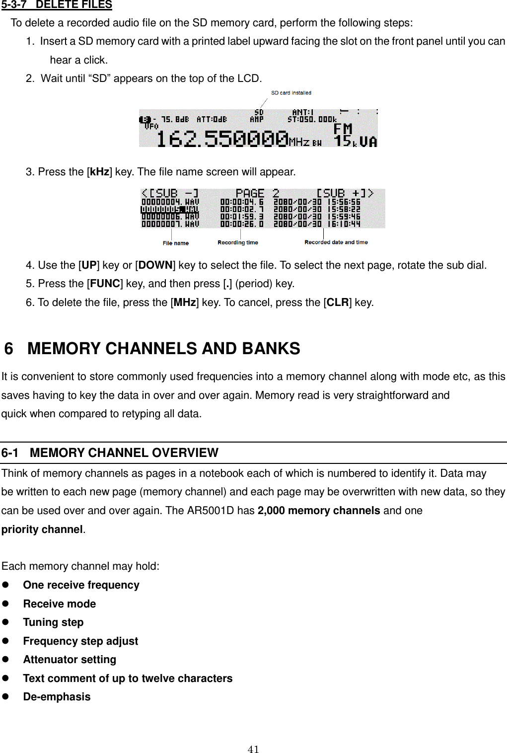 41  5-3-7   DELETE FILES To delete a recorded audio file on the SD memory card, perform the following steps:   1.  Insert a SD memory card with a printed label upward facing the slot on the front panel until you can           hear a click.   2.  Wait until “SD” appears on the top of the LCD.       3. Press the [kHz] key. The file name screen will appear.    4. Use the [UP] key or [DOWN] key to select the file. To select the next page, rotate the sub dial.   5. Press the [FUNC] key, and then press [.] (period) key.   6. To delete the file, press the [MHz] key. To cancel, press the [CLR] key.    6   MEMORY CHANNELS AND BANKS It is convenient to store commonly used frequencies into a memory channel along with mode etc, as this saves having to key the data in over and over again. Memory read is very straightforward and  quick when compared to retyping all data.  6-1   MEMORY CHANNEL OVERVIEW Think of memory channels as pages in a notebook each of which is numbered to identify it. Data may  be written to each new page (memory channel) and each page may be overwritten with new data, so they can be used over and over again. The AR5001D has 2,000 memory channels and one  priority channel.  Each memory channel may hold:  One receive frequency  Receive mode  Tuning step  Frequency step adjust   Attenuator setting  Text comment of up to twelve characters  De-emphasis 