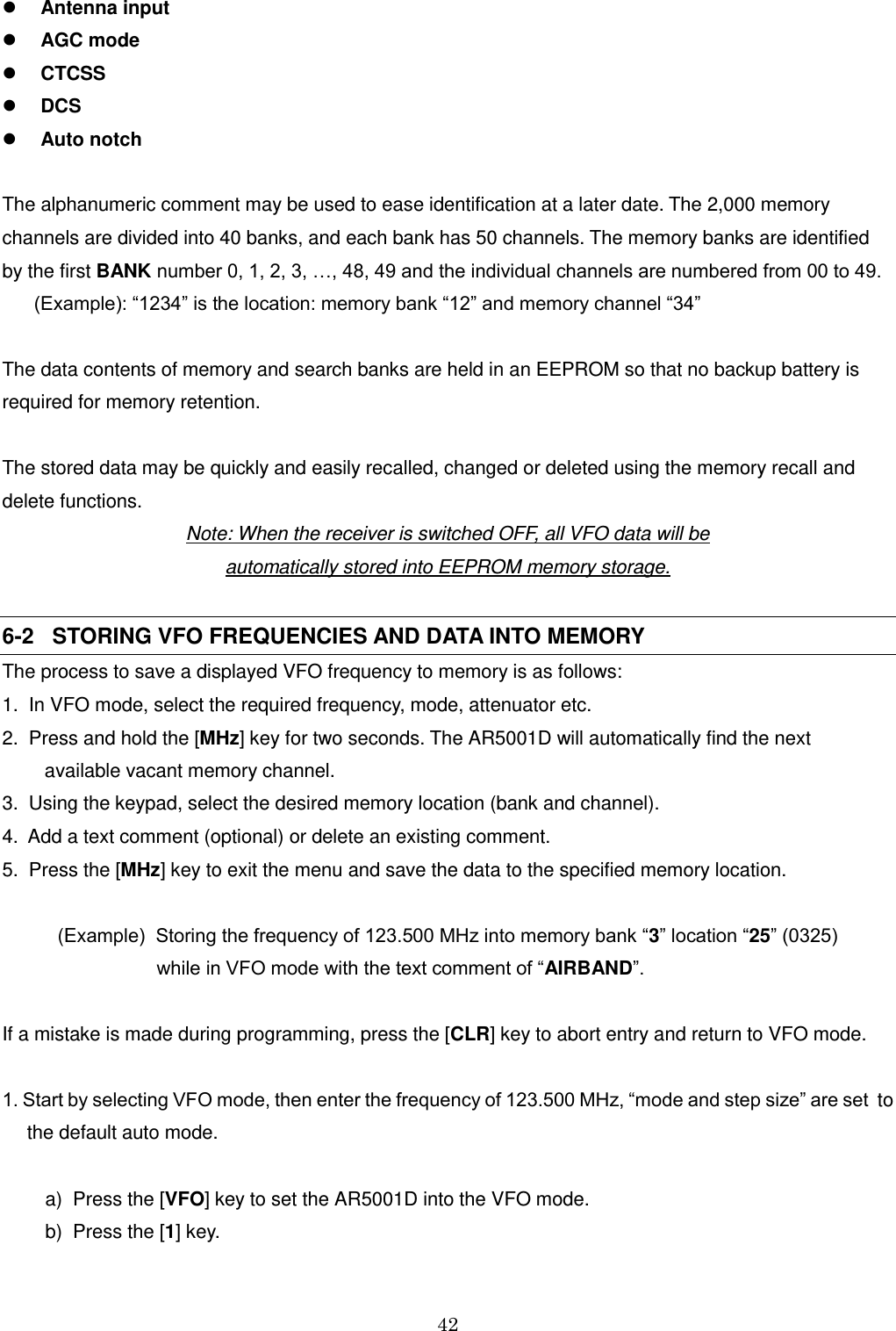 42   Antenna input  AGC mode  CTCSS  DCS  Auto notch  The alphanumeric comment may be used to ease identification at a later date. The 2,000 memory channels are divided into 40 banks, and each bank has 50 channels. The memory banks are identified  by the first BANK number 0, 1, 2, 3, …, 48, 49 and the individual channels are numbered from 00 to 49.       (Example): “1234” is the location: memory bank “12” and memory channel “34”  The data contents of memory and search banks are held in an EEPROM so that no backup battery is required for memory retention.  The stored data may be quickly and easily recalled, changed or deleted using the memory recall and delete functions. Note: When the receiver is switched OFF, all VFO data will be  automatically stored into EEPROM memory storage.  6-2   STORING VFO FREQUENCIES AND DATA INTO MEMORY The process to save a displayed VFO frequency to memory is as follows: 1.  In VFO mode, select the required frequency, mode, attenuator etc. 2.  Press and hold the [MHz] key for two seconds. The AR5001D will automatically find the next         available vacant memory channel. 3.  Using the keypad, select the desired memory location (bank and channel). 4.  Add a text comment (optional) or delete an existing comment. 5.  Press the [MHz] key to exit the menu and save the data to the specified memory location.  (Example)  Storing the frequency of 123.500 MHz into memory bank “3” location “25” (0325)                              while in VFO mode with the text comment of “AIRBAND”.  If a mistake is made during programming, press the [CLR] key to abort entry and return to VFO mode.  1. Start by selecting VFO mode, then enter the frequency of 123.500 MHz, “mode and step size” are set  to  the default auto mode.        a)  Press the [VFO] key to set the AR5001D into the VFO mode.      b)  Press the [1] key.  