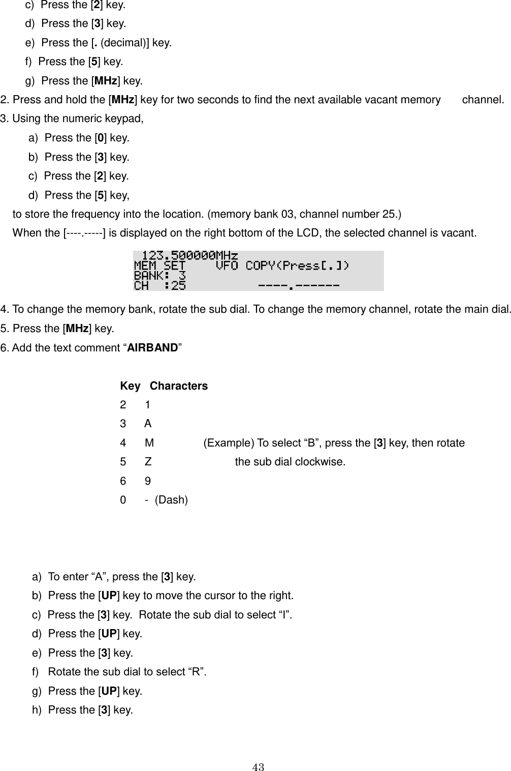 43       c)  Press the [2] key.      d)  Press the [3] key.      e)  Press the [. (decimal)] key.      f)  Press the [5] key.      g)  Press the [MHz] key. 2. Press and hold the [MHz] key for two seconds to find the next available vacant memory       channel.    3. Using the numeric keypad,     a)  Press the [0] key.     b)  Press the [3] key.    c)  Press the [2] key.    d)  Press the [5] key,     to store the frequency into the location. (memory bank 03, channel number 25.)     When the [----.-----] is displayed on the right bottom of the LCD, the selected channel is vacant.  4. To change the memory bank, rotate the sub dial. To change the memory channel, rotate the main dial. 5. Press the [MHz] key. 6. Add the text comment “AIRBAND”          Key   Characters         2      1                 3      A         4      M                (Example) To select “B”, press the [3] key, then rotate         5      Z                           the sub dial clockwise.          6      9             0      -  (Dash)            a)  To enter “A”, press the [3] key.  b)  Press the [UP] key to move the cursor to the right.  c)  Press the [3] key.  Rotate the sub dial to select “I”.  d)  Press the [UP] key.  e)  Press the [3] key.  f)   Rotate the sub dial to select “R”.  g)  Press the [UP] key.  h)  Press the [3] key. 