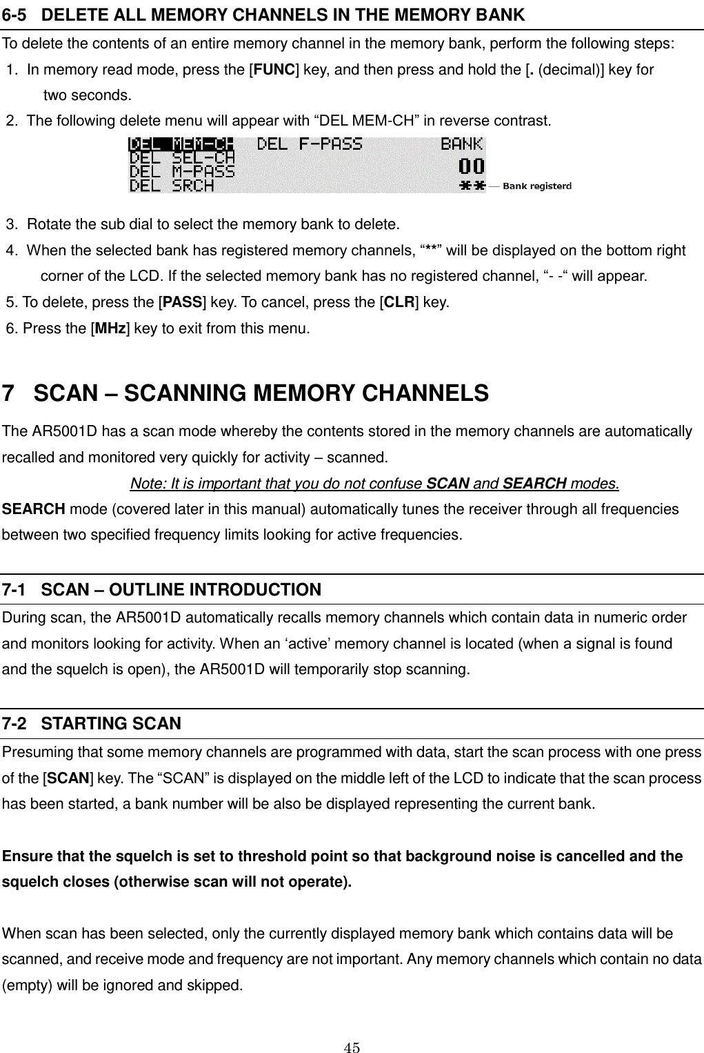 45  6-5   DELETE ALL MEMORY CHANNELS IN THE MEMORY BANK To delete the contents of an entire memory channel in the memory bank, perform the following steps:  1.  In memory read mode, press the [FUNC] key, and then press and hold the [. (decimal)] key for            two seconds.  2.  The following delete menu will appear with “DEL MEM-CH” in reverse contrast.   3.  Rotate the sub dial to select the memory bank to delete.  4.  When the selected bank has registered memory channels, “**” will be displayed on the bottom right corner of the LCD. If the selected memory bank has no registered channel, “- -“ will appear.  5. To delete, press the [PASS] key. To cancel, press the [CLR] key.  6. Press the [MHz] key to exit from this menu.  7   SCAN – SCANNING MEMORY CHANNELS The AR5001D has a scan mode whereby the contents stored in the memory channels are automatically recalled and monitored very quickly for activity – scanned. Note: It is important that you do not confuse SCAN and SEARCH modes. SEARCH mode (covered later in this manual) automatically tunes the receiver through all frequencies between two specified frequency limits looking for active frequencies.  7-1   SCAN – OUTLINE INTRODUCTION During scan, the AR5001D automatically recalls memory channels which contain data in numeric order and monitors looking for activity. When an ‘active’ memory channel is located (when a signal is found and the squelch is open), the AR5001D will temporarily stop scanning.  7-2   STARTING SCAN Presuming that some memory channels are programmed with data, start the scan process with one press of the [SCAN] key. The “SCAN” is displayed on the middle left of the LCD to indicate that the scan process has been started, a bank number will be also be displayed representing the current bank.   Ensure that the squelch is set to threshold point so that background noise is cancelled and the squelch closes (otherwise scan will not operate).  When scan has been selected, only the currently displayed memory bank which contains data will be scanned, and receive mode and frequency are not important. Any memory channels which contain no data (empty) will be ignored and skipped. 