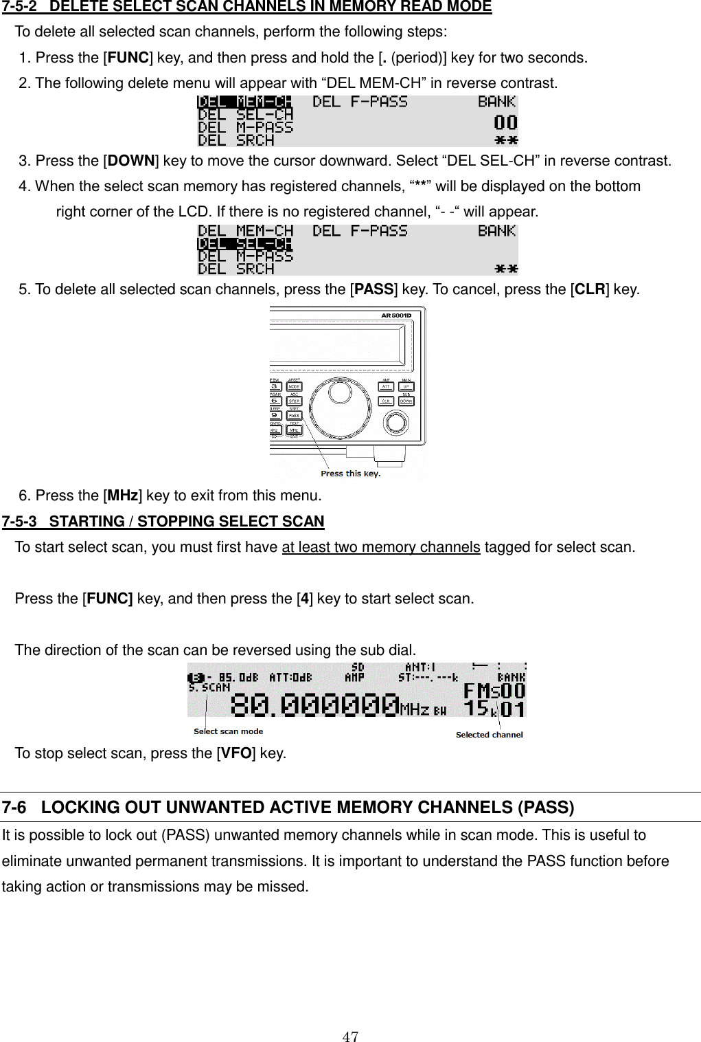 47  7-5-2   DELETE SELECT SCAN CHANNELS IN MEMORY READ MODE To delete all selected scan channels, perform the following steps:  1. Press the [FUNC] key, and then press and hold the [. (period)] key for two seconds.  2. The following delete menu will appear with “DEL MEM-CH” in reverse contrast.   3. Press the [DOWN] key to move the cursor downward. Select “DEL SEL-CH” in reverse contrast.  4. When the select scan memory has registered channels, “**” will be displayed on the bottom           right corner of the LCD. If there is no registered channel, “- -“ will appear.   5. To delete all selected scan channels, press the [PASS] key. To cancel, press the [CLR] key.         6. Press the [MHz] key to exit from this menu. 7-5-3   STARTING / STOPPING SELECT SCAN To start select scan, you must first have at least two memory channels tagged for select scan.  Press the [FUNC] key, and then press the [4] key to start select scan.   The direction of the scan can be reversed using the sub dial.   To stop select scan, press the [VFO] key.  7-6   LOCKING OUT UNWANTED ACTIVE MEMORY CHANNELS (PASS) It is possible to lock out (PASS) unwanted memory channels while in scan mode. This is useful to eliminate unwanted permanent transmissions. It is important to understand the PASS function before taking action or transmissions may be missed.    