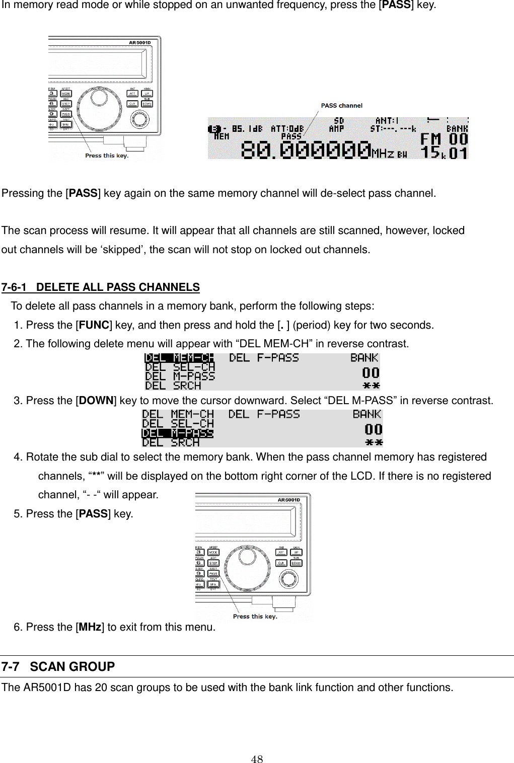 48  In memory read mode or while stopped on an unwanted frequency, press the [PASS] key.                                   Pressing the [PASS] key again on the same memory channel will de-select pass channel.  The scan process will resume. It will appear that all channels are still scanned, however, locked  out channels will be ‘skipped’, the scan will not stop on locked out channels.  7-6-1   DELETE ALL PASS CHANNELS To delete all pass channels in a memory bank, perform the following steps:  1. Press the [FUNC] key, and then press and hold the [. ] (period) key for two seconds.  2. The following delete menu will appear with “DEL MEM-CH” in reverse contrast.   3. Press the [DOWN] key to move the cursor downward. Select “DEL M-PASS” in reverse contrast.   4. Rotate the sub dial to select the memory bank. When the pass channel memory has registered          channels, “**” will be displayed on the bottom right corner of the LCD. If there is no registered          channel, “- -“ will appear.  5. Press the [PASS] key.        6. Press the [MHz] to exit from this menu.  7-7   SCAN GROUP The AR5001D has 20 scan groups to be used with the bank link function and other functions.  