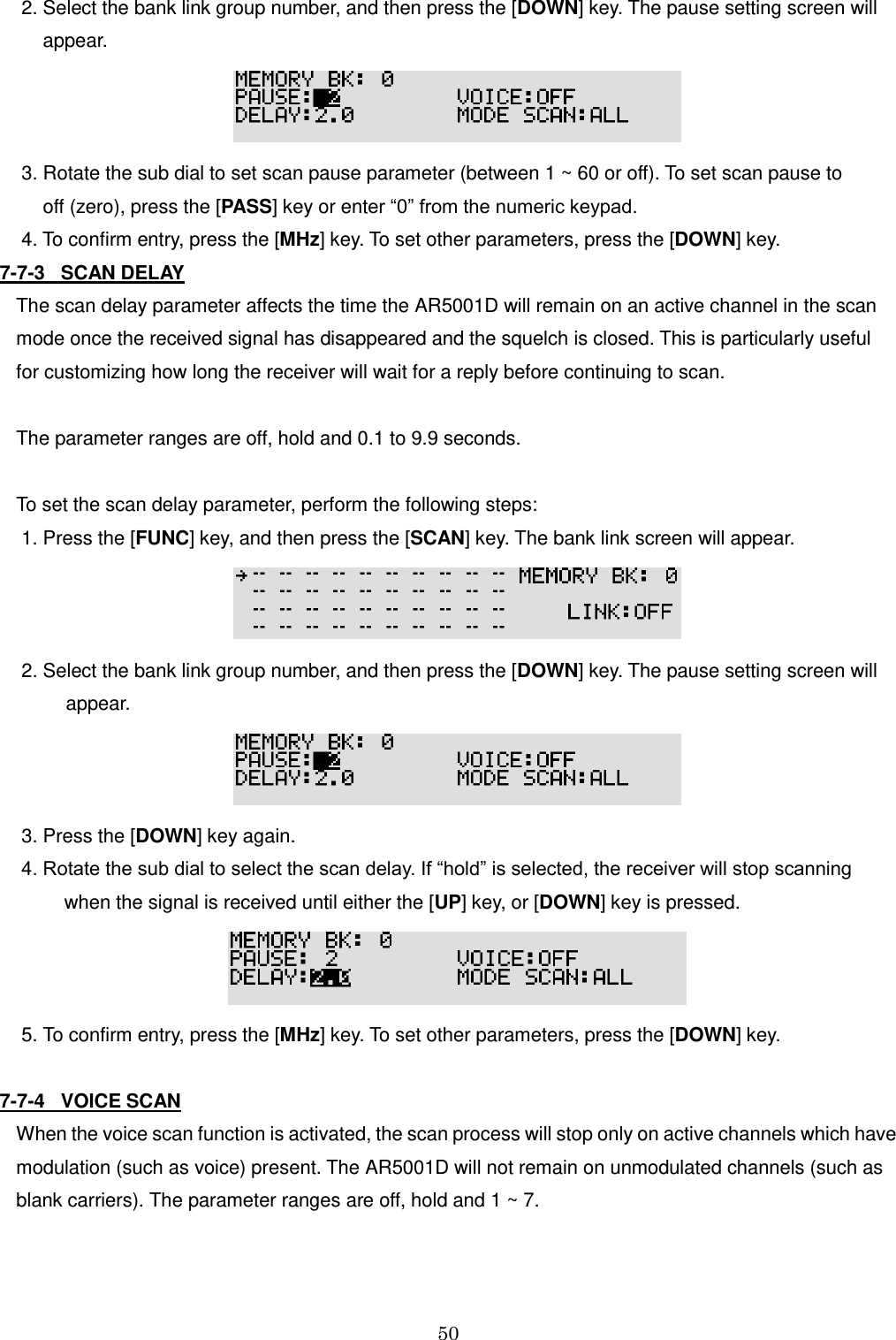 50   2. Select the bank link group number, and then press the [DOWN] key. The pause setting screen will      appear.   3. Rotate the sub dial to set scan pause parameter (between 1 ~ 60 or off). To set scan pause to       off (zero), press the [PASS] key or enter “0” from the numeric keypad.  4. To confirm entry, press the [MHz] key. To set other parameters, press the [DOWN] key. 7-7-3   SCAN DELAY The scan delay parameter affects the time the AR5001D will remain on an active channel in the scan mode once the received signal has disappeared and the squelch is closed. This is particularly useful  for customizing how long the receiver will wait for a reply before continuing to scan.  The parameter ranges are off, hold and 0.1 to 9.9 seconds.  To set the scan delay parameter, perform the following steps:  1. Press the [FUNC] key, and then press the [SCAN] key. The bank link screen will appear.   2. Select the bank link group number, and then press the [DOWN] key. The pause setting screen will appear.   3. Press the [DOWN] key again.  4. Rotate the sub dial to select the scan delay. If “hold” is selected, the receiver will stop scanning          when the signal is received until either the [UP] key, or [DOWN] key is pressed.   5. To confirm entry, press the [MHz] key. To set other parameters, press the [DOWN] key.  7-7-4   VOICE SCAN When the voice scan function is activated, the scan process will stop only on active channels which have modulation (such as voice) present. The AR5001D will not remain on unmodulated channels (such as blank carriers). The parameter ranges are off, hold and 1 ~ 7.  