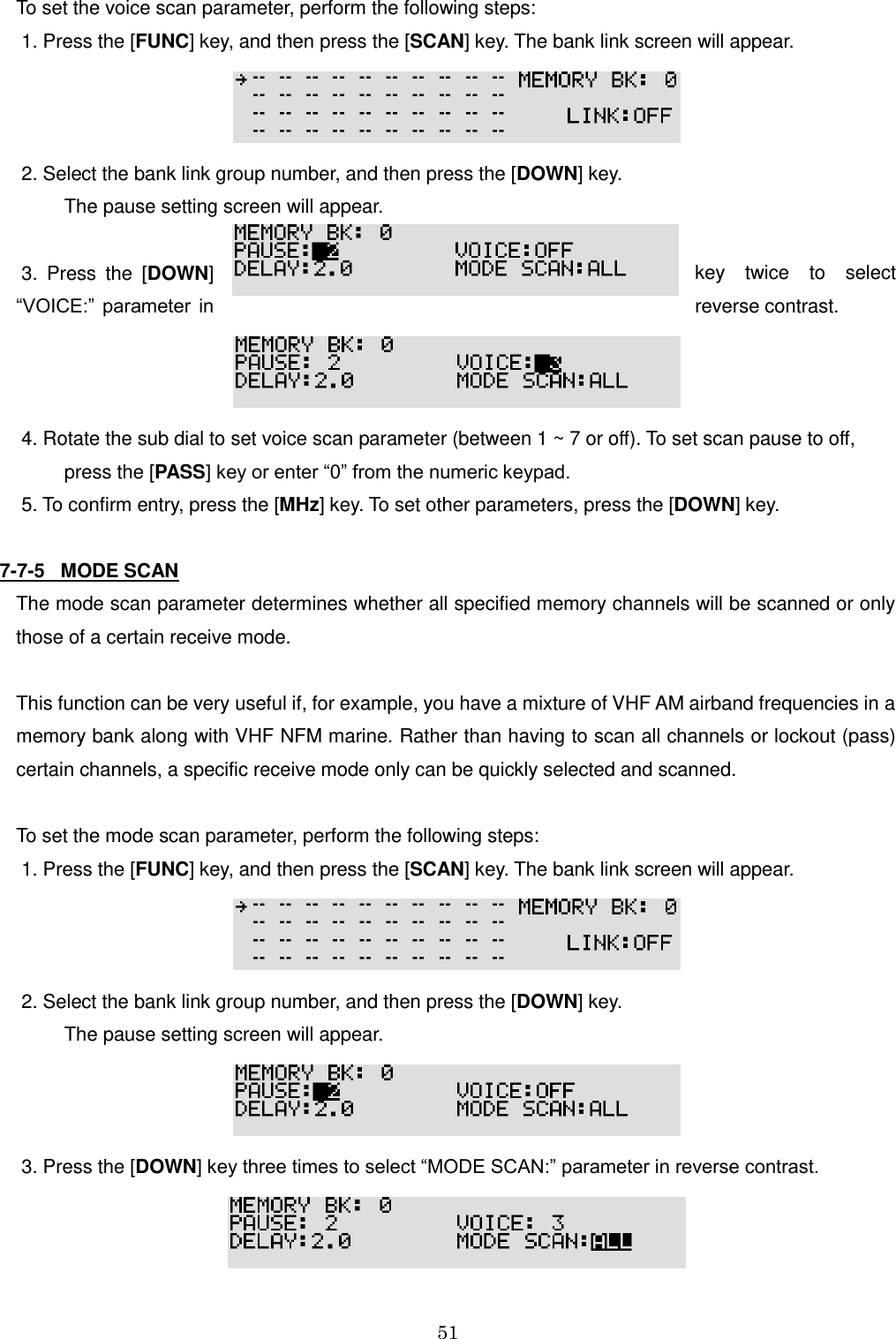 51  To set the voice scan parameter, perform the following steps:  1. Press the [FUNC] key, and then press the [SCAN] key. The bank link screen will appear.   2. Select the bank link group number, and then press the [DOWN] key.           The pause setting screen will appear.   3.  Press  the  [DOWN]  key  twice  to  select “VOICE:”  parameter  in  reverse contrast.   4. Rotate the sub dial to set voice scan parameter (between 1 ~ 7 or off). To set scan pause to off,           press the [PASS] key or enter “0” from the numeric keypad.  5. To confirm entry, press the [MHz] key. To set other parameters, press the [DOWN] key.  7-7-5   MODE SCAN The mode scan parameter determines whether all specified memory channels will be scanned or only those of a certain receive mode.  This function can be very useful if, for example, you have a mixture of VHF AM airband frequencies in a memory bank along with VHF NFM marine. Rather than having to scan all channels or lockout (pass) certain channels, a specific receive mode only can be quickly selected and scanned.  To set the mode scan parameter, perform the following steps:  1. Press the [FUNC] key, and then press the [SCAN] key. The bank link screen will appear.   2. Select the bank link group number, and then press the [DOWN] key.           The pause setting screen will appear.   3. Press the [DOWN] key three times to select “MODE SCAN:” parameter in reverse contrast.  