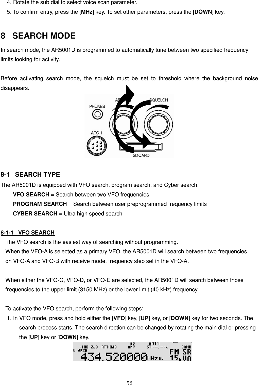 52   4. Rotate the sub dial to select voice scan parameter.   5. To confirm entry, press the [MHz] key. To set other parameters, press the [DOWN] key.    8   SEARCH MODE In search mode, the AR5001D is programmed to automatically tune between two specified frequency limits looking for activity.   Before  activating  search  mode,  the  squelch  must  be  set  to  threshold  where  the  background  noise disappears.    8-1   SEARCH TYPE The AR5001D is equipped with VFO search, program search, and Cyber search.         VFO SEARCH = Search between two VFO frequencies         PROGRAM SEARCH = Search between user preprogrammed frequency limits         CYBER SEARCH = Ultra high speed search  8-1-1   VFO SEARCH  The VFO search is the easiest way of searching without programming. When the VFO-A is selected as a primary VFO, the AR5001D will search between two frequencies  on VFO-A and VFO-B with receive mode, frequency step set in the VFO-A.  When either the VFO-C, VFO-D, or VFO-E are selected, the AR5001D will search between those frequencies to the upper limit (3150 MHz) or the lower limit (40 kHz) frequency.  To activate the VFO search, perform the following steps:  1. In VFO mode, press and hold either the [VFO] key, [UP] key, or [DOWN] key for two seconds. The               search process starts. The search direction can be changed by rotating the main dial or pressing          the [UP] key or [DOWN] key.   