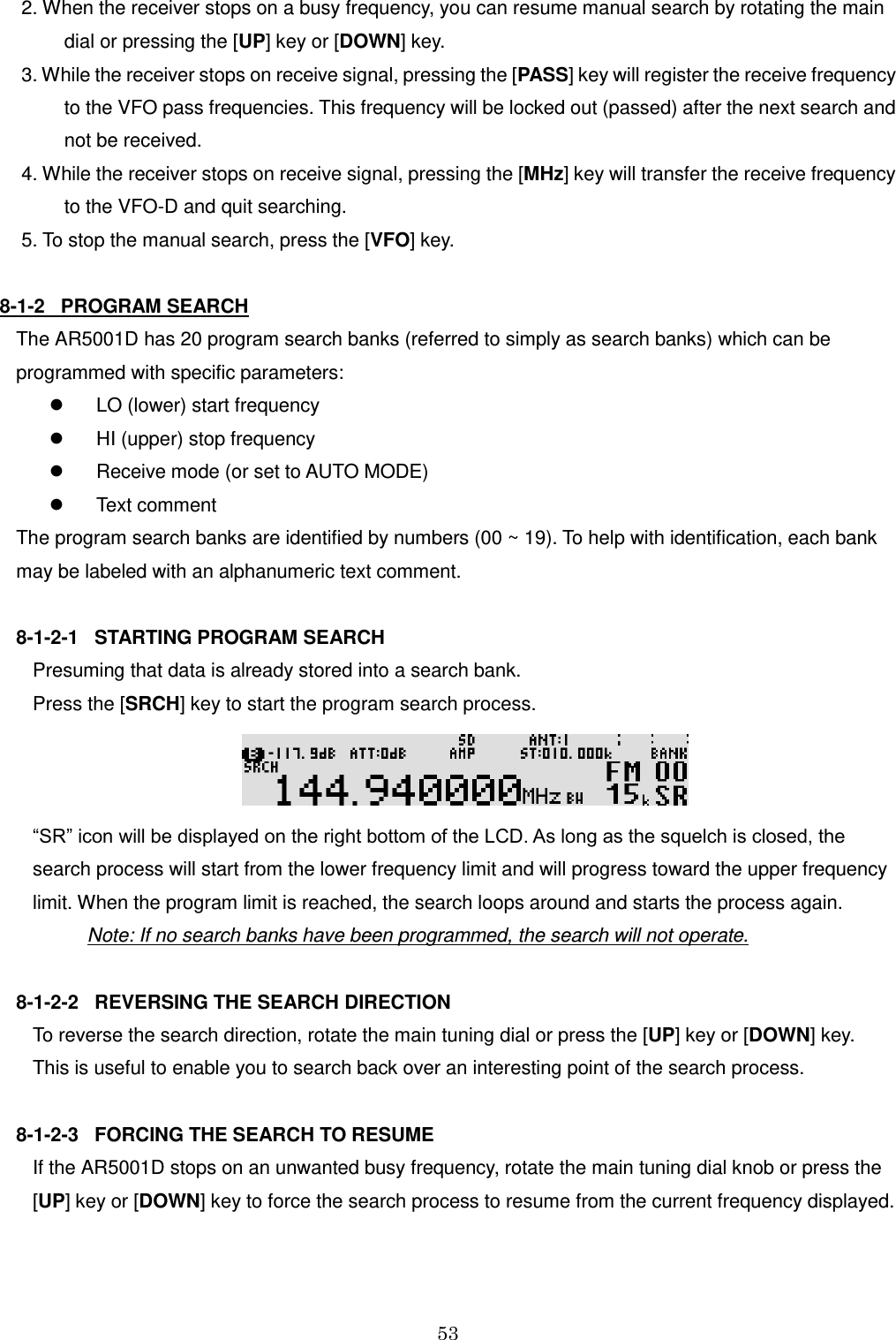 53   2. When the receiver stops on a busy frequency, you can resume manual search by rotating the main            dial or pressing the [UP] key or [DOWN] key.  3. While the receiver stops on receive signal, pressing the [PASS] key will register the receive frequency          to the VFO pass frequencies. This frequency will be locked out (passed) after the next search and          not be received.  4. While the receiver stops on receive signal, pressing the [MHz] key will transfer the receive frequency          to the VFO-D and quit searching.  5. To stop the manual search, press the [VFO] key.  8-1-2   PROGRAM SEARCH  The AR5001D has 20 program search banks (referred to simply as search banks) which can be programmed with specific parameters:   LO (lower) start frequency   HI (upper) stop frequency   Receive mode (or set to AUTO MODE)   Text comment The program search banks are identified by numbers (00 ~ 19). To help with identification, each bank may be labeled with an alphanumeric text comment.  8-1-2-1   STARTING PROGRAM SEARCH Presuming that data is already stored into a search bank.  Press the [SRCH] key to start the program search process.   “SR” icon will be displayed on the right bottom of the LCD. As long as the squelch is closed, the  search process will start from the lower frequency limit and will progress toward the upper frequency  limit. When the program limit is reached, the search loops around and starts the process again.    Note: If no search banks have been programmed, the search will not operate.  8-1-2-2   REVERSING THE SEARCH DIRECTION To reverse the search direction, rotate the main tuning dial or press the [UP] key or [DOWN] key. This is useful to enable you to search back over an interesting point of the search process.  8-1-2-3   FORCING THE SEARCH TO RESUME If the AR5001D stops on an unwanted busy frequency, rotate the main tuning dial knob or press the  [UP] key or [DOWN] key to force the search process to resume from the current frequency displayed.  