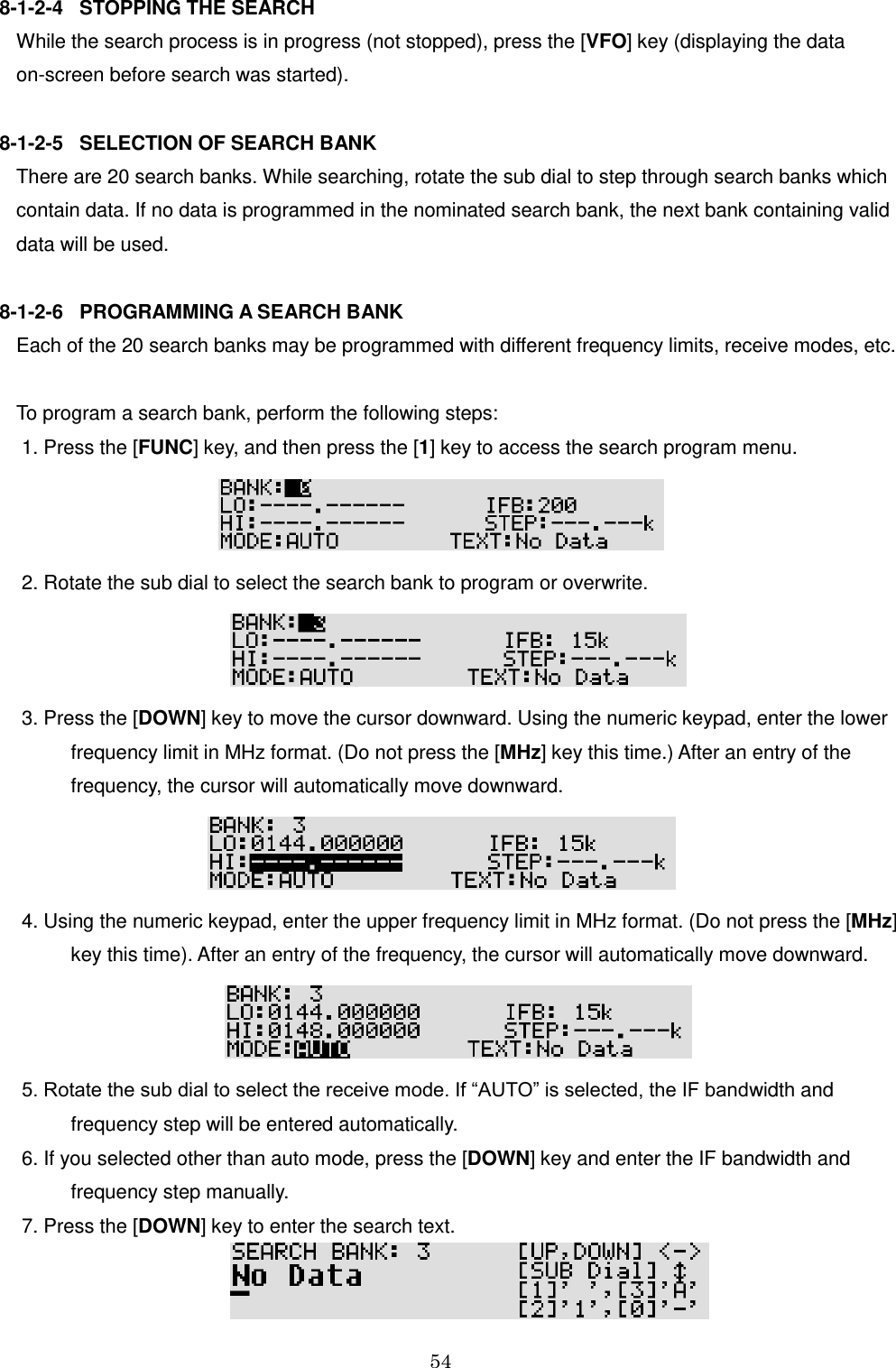 54  8-1-2-4   STOPPING THE SEARCH While the search process is in progress (not stopped), press the [VFO] key (displaying the data  on-screen before search was started).  8-1-2-5   SELECTION OF SEARCH BANK There are 20 search banks. While searching, rotate the sub dial to step through search banks which contain data. If no data is programmed in the nominated search bank, the next bank containing valid  data will be used.  8-1-2-6   PROGRAMMING A SEARCH BANK Each of the 20 search banks may be programmed with different frequency limits, receive modes, etc.   To program a search bank, perform the following steps:  1. Press the [FUNC] key, and then press the [1] key to access the search program menu.   2. Rotate the sub dial to select the search bank to program or overwrite.   3. Press the [DOWN] key to move the cursor downward. Using the numeric keypad, enter the lower           frequency limit in MHz format. (Do not press the [MHz] key this time.) After an entry of the           frequency, the cursor will automatically move downward.   4. Using the numeric keypad, enter the upper frequency limit in MHz format. (Do not press the [MHz]           key this time). After an entry of the frequency, the cursor will automatically move downward.   5. Rotate the sub dial to select the receive mode. If “AUTO” is selected, the IF bandwidth and              frequency step will be entered automatically.   6. If you selected other than auto mode, press the [DOWN] key and enter the IF bandwidth and           frequency step manually.  7. Press the [DOWN] key to enter the search text.  