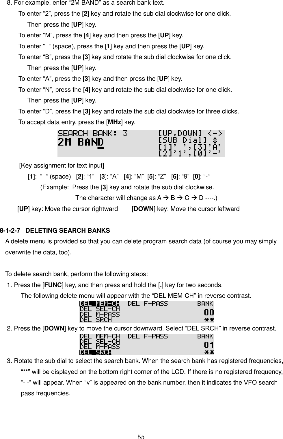 55   8. For example, enter “2M BAND” as a search bank text.      To enter “2”, press the [2] key and rotate the sub dial clockwise for one click.          Then press the [UP] key.    To enter “M”, press the [4] key and then press the [UP] key.    To enter “  “ (space), press the [1] key and then press the [UP] key.    To enter “B”, press the [3] key and rotate the sub dial clockwise for one click.          Then press the [UP] key.    To enter “A”, press the [3] key and then press the [UP] key.    To enter “N”, press the [4] key and rotate the sub dial clockwise for one click.          Then press the [UP] key.    To enter “D”, press the [3] key and rotate the sub dial clockwise for three clicks.    To accept data entry, press the [MHz] key.          [Key assignment for text input]              [1]:  “  “ (space)   [2]: “1”   [3]: “A”   [4]: “M”  [5]: “Z”   [6]: “9”  [0]: “-“                     (Example:  Press the [3] key and rotate the sub dial clockwise.                                           The character will change as A  B  C  D ----.)        [UP] key: Move the cursor rightward        [DOWN] key: Move the cursor leftward  8-1-2-7   DELETING SEARCH BANKS A delete menu is provided so that you can delete program search data (of course you may simply overwrite the data, too).  To delete search bank, perform the following steps:  1. Press the [FUNC] key, and then press and hold the [.] key for two seconds.           The following delete menu will appear with the “DEL MEM-CH” in reverse contrast.   2. Press the [DOWN] key to move the cursor downward. Select “DEL SRCH” in reverse contrast.   3. Rotate the sub dial to select the search bank. When the search bank has registered frequencies,          “**” will be displayed on the bottom right corner of the LCD. If there is no registered frequency,          “- -“ will appear. When “v” is appeared on the bank number, then it indicates the VFO search          pass frequencies.  