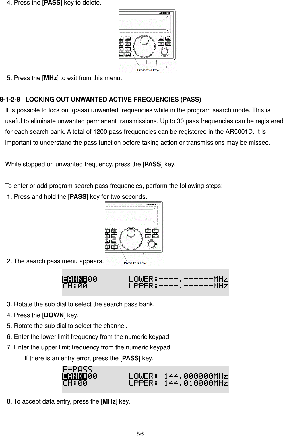 56   4. Press the [PASS] key to delete.         5. Press the [MHz] to exit from this menu.  8-1-2-8   LOCKING OUT UNWANTED ACTIVE FREQUENCIES (PASS) It is possible to lock out (pass) unwanted frequencies while in the program search mode. This is  useful to eliminate unwanted permanent transmissions. Up to 30 pass frequencies can be registered  for each search bank. A total of 1200 pass frequencies can be registered in the AR5001D. It is important to understand the pass function before taking action or transmissions may be missed.  While stopped on unwanted frequency, press the [PASS] key.  To enter or add program search pass frequencies, perform the following steps:  1. Press and hold the [PASS] key for two seconds.       2. The search pass menu appears.   3. Rotate the sub dial to select the search pass bank.   4. Press the [DOWN] key.  5. Rotate the sub dial to select the channel.  6. Enter the lower limit frequency from the numeric keypad.  7. Enter the upper limit frequency from the numeric keypad.             If there is an entry error, press the [PASS] key.   8. To accept data entry, press the [MHz] key. 