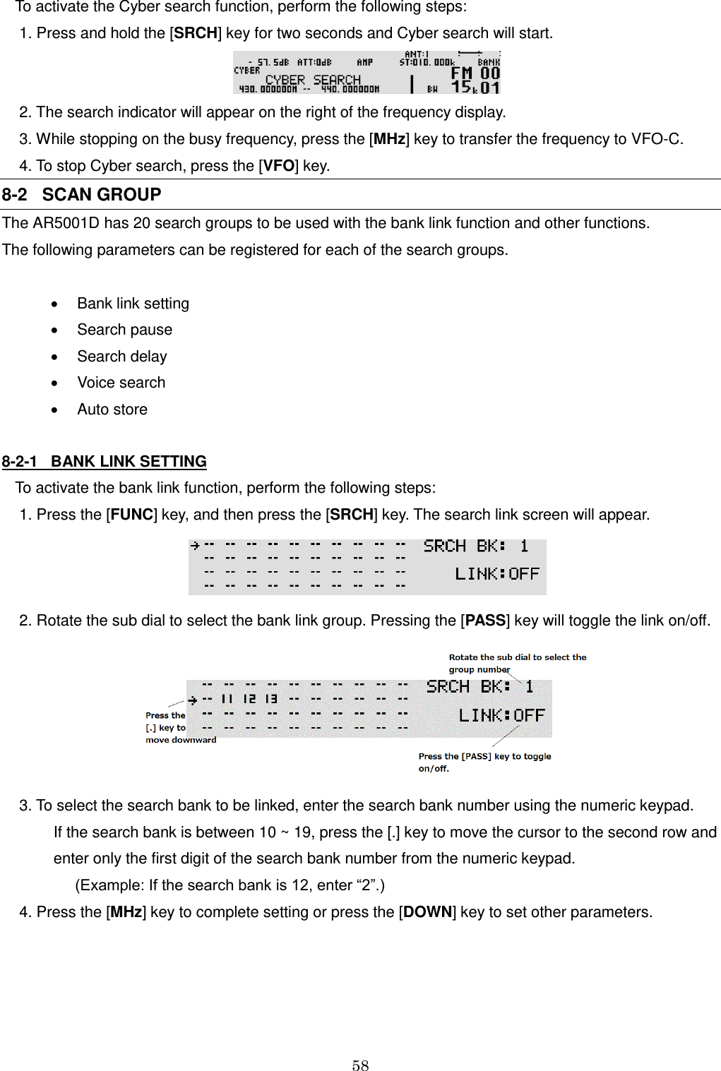 58  To activate the Cyber search function, perform the following steps:  1. Press and hold the [SRCH] key for two seconds and Cyber search will start.   2. The search indicator will appear on the right of the frequency display.  3. While stopping on the busy frequency, press the [MHz] key to transfer the frequency to VFO-C.  4. To stop Cyber search, press the [VFO] key. 8-2   SCAN GROUP The AR5001D has 20 search groups to be used with the bank link function and other functions. The following parameters can be registered for each of the search groups.    Bank link setting   Search pause    Search delay   Voice search   Auto store  8-2-1   BANK LINK SETTING To activate the bank link function, perform the following steps:  1. Press the [FUNC] key, and then press the [SRCH] key. The search link screen will appear.   2. Rotate the sub dial to select the bank link group. Pressing the [PASS] key will toggle the link on/off.    3. To select the search bank to be linked, enter the search bank number using the numeric keypad.          If the search bank is between 10 ~ 19, press the [.] key to move the cursor to the second row and          enter only the first digit of the search bank number from the numeric keypad.                (Example: If the search bank is 12, enter “2”.)  4. Press the [MHz] key to complete setting or press the [DOWN] key to set other parameters.    