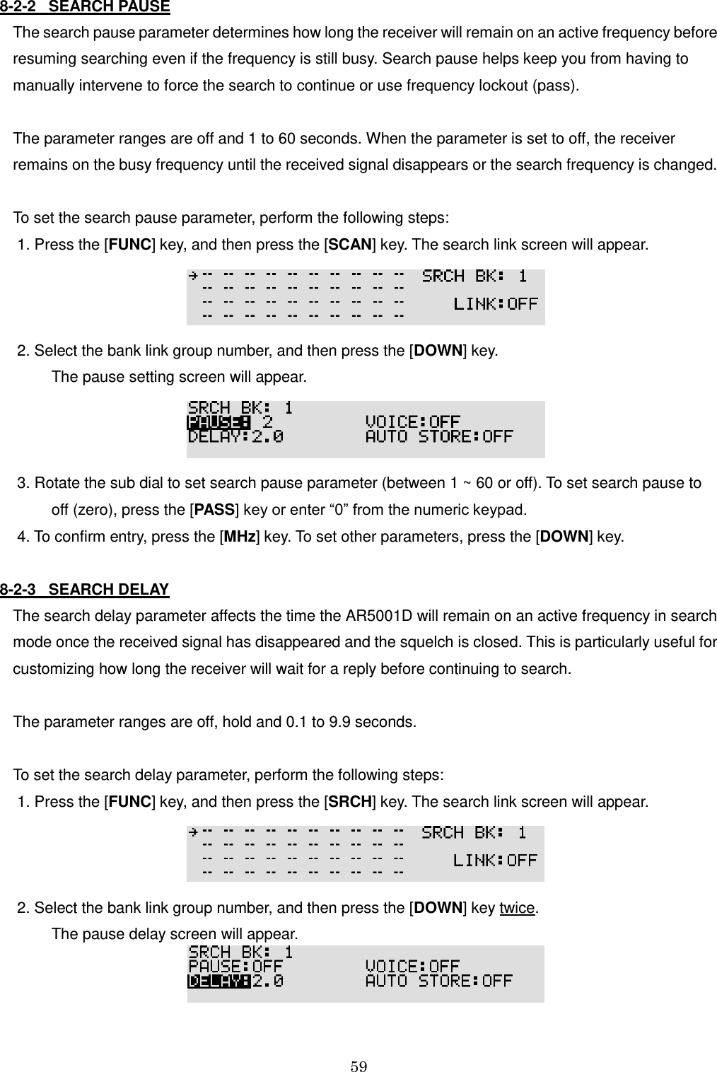 59  8-2-2   SEARCH PAUSE  The search pause parameter determines how long the receiver will remain on an active frequency before resuming searching even if the frequency is still busy. Search pause helps keep you from having to manually intervene to force the search to continue or use frequency lockout (pass).   The parameter ranges are off and 1 to 60 seconds. When the parameter is set to off, the receiver remains on the busy frequency until the received signal disappears or the search frequency is changed.  To set the search pause parameter, perform the following steps:  1. Press the [FUNC] key, and then press the [SCAN] key. The search link screen will appear.   2. Select the bank link group number, and then press the [DOWN] key.           The pause setting screen will appear.   3. Rotate the sub dial to set search pause parameter (between 1 ~ 60 or off). To set search pause to           off (zero), press the [PASS] key or enter “0” from the numeric keypad.  4. To confirm entry, press the [MHz] key. To set other parameters, press the [DOWN] key.  8-2-3   SEARCH DELAY The search delay parameter affects the time the AR5001D will remain on an active frequency in search mode once the received signal has disappeared and the squelch is closed. This is particularly useful for customizing how long the receiver will wait for a reply before continuing to search.  The parameter ranges are off, hold and 0.1 to 9.9 seconds.  To set the search delay parameter, perform the following steps:  1. Press the [FUNC] key, and then press the [SRCH] key. The search link screen will appear.   2. Select the bank link group number, and then press the [DOWN] key twice.           The pause delay screen will appear.   