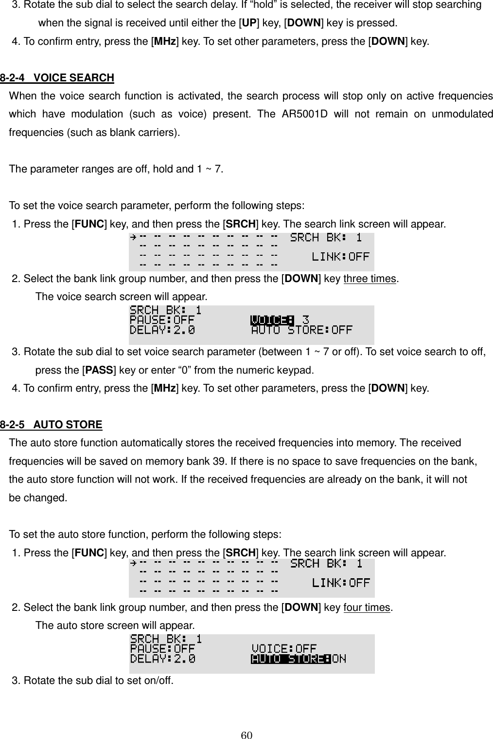 60   3. Rotate the sub dial to select the search delay. If “hold” is selected, the receiver will stop searching           when the signal is received until either the [UP] key, [DOWN] key is pressed.  4. To confirm entry, press the [MHz] key. To set other parameters, press the [DOWN] key.  8-2-4   VOICE SEARCH When the voice search function is  activated, the  search process will stop only on  active frequencies which  have  modulation  (such  as  voice)  present.  The  AR5001D  will  not  remain  on  unmodulated frequencies (such as blank carriers).  The parameter ranges are off, hold and 1 ~ 7.  To set the voice search parameter, perform the following steps:  1. Press the [FUNC] key, and then press the [SRCH] key. The search link screen will appear.    2. Select the bank link group number, and then press the [DOWN] key three times.           The voice search screen will appear.    3. Rotate the sub dial to set voice search parameter (between 1 ~ 7 or off). To set voice search to off,           press the [PASS] key or enter “0” from the numeric keypad.  4. To confirm entry, press the [MHz] key. To set other parameters, press the [DOWN] key.  8-2-5   AUTO STORE The auto store function automatically stores the received frequencies into memory. The received frequencies will be saved on memory bank 39. If there is no space to save frequencies on the bank, the auto store function will not work. If the received frequencies are already on the bank, it will not  be changed.  To set the auto store function, perform the following steps:  1. Press the [FUNC] key, and then press the [SRCH] key. The search link screen will appear.    2. Select the bank link group number, and then press the [DOWN] key four times.           The auto store screen will appear.    3. Rotate the sub dial to set on/off.  
