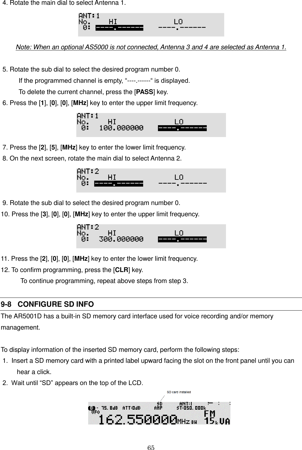 65   4. Rotate the main dial to select Antenna 1.  Note: When an optional AS5000 is not connected, Antenna 3 and 4 are selected as Antenna 1.           5. Rotate the sub dial to select the desired program number 0.           If the programmed channel is empty, “----.------“ is displayed.            To delete the current channel, press the [PASS] key.  6. Press the [1], [0], [0], [MHz] key to enter the upper limit frequency.   7. Press the [2], [5], [MHz] key to enter the lower limit frequency.  8. On the next screen, rotate the main dial to select Antenna 2.   9. Rotate the sub dial to select the desired program number 0. 10. Press the [3], [0], [0], [MHz] key to enter the upper limit frequency.  11. Press the [2], [0], [0], [MHz] key to enter the lower limit frequency.  12. To confirm programming, press the [CLR] key.             To continue programming, repeat above steps from step 3.  9-8   CONFIGURE SD INFO The AR5001D has a built-in SD memory card interface used for voice recording and/or memory management.  To display information of the inserted SD memory card, perform the following steps:  1.  Insert a SD memory card with a printed label upward facing the slot on the front panel until you can          hear a click.  2.  Wait until “SD” appears on the top of the LCD.    