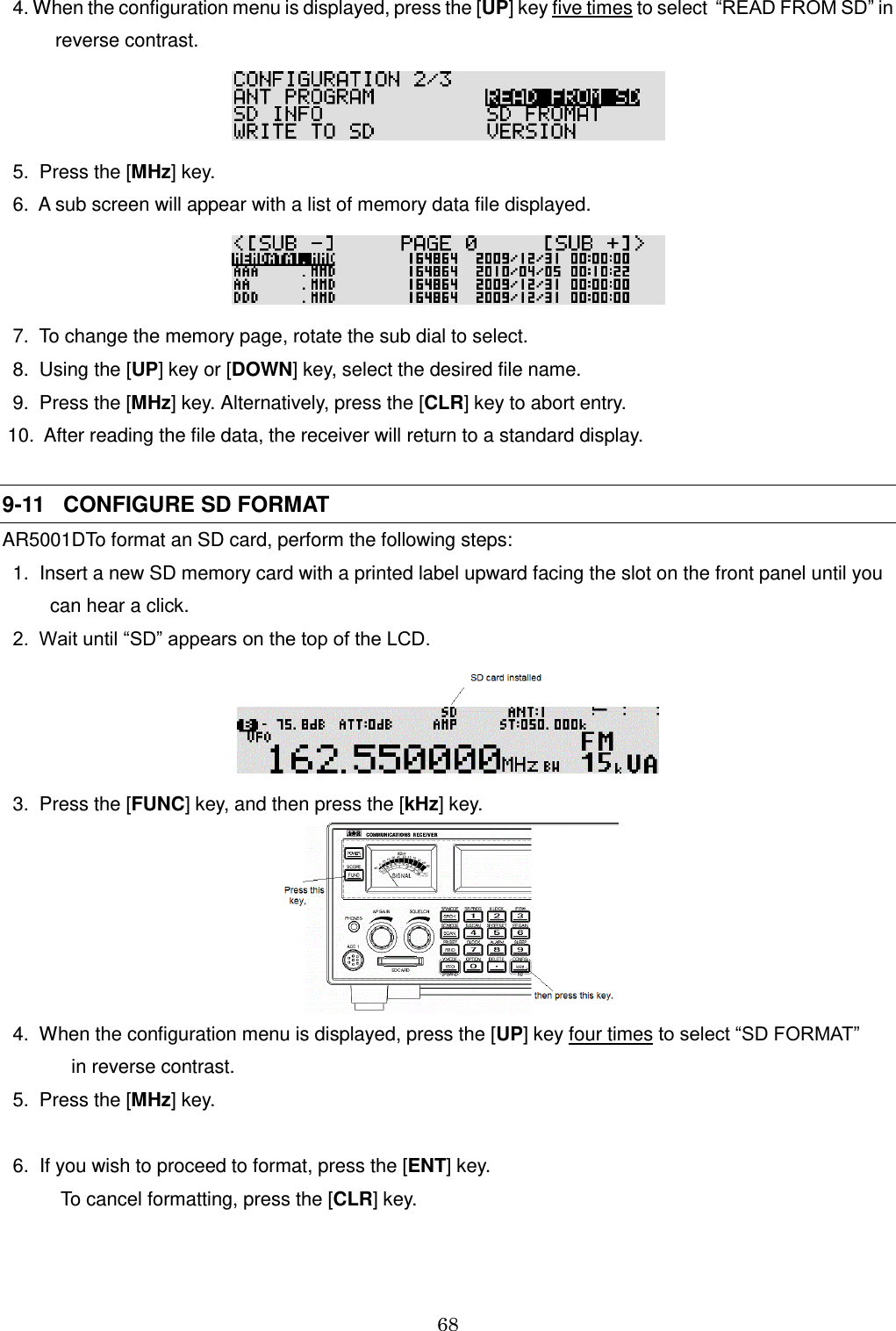 68    4. When the configuration menu is displayed, press the [UP] key five times to select  “READ FROM SD” in               reverse contrast.    5.  Press the [MHz] key.   6.  A sub screen will appear with a list of memory data file displayed.    7.  To change the memory page, rotate the sub dial to select.   8.  Using the [UP] key or [DOWN] key, select the desired file name.   9.  Press the [MHz] key. Alternatively, press the [CLR] key to abort entry.  10.  After reading the file data, the receiver will return to a standard display.    9-11   CONFIGURE SD FORMAT AR5001DTo format an SD card, perform the following steps:   1.  Insert a new SD memory card with a printed label upward facing the slot on the front panel until you          can hear a click.   2.  Wait until “SD” appears on the top of the LCD.    3.  Press the [FUNC] key, and then press the [kHz] key.    4.  When the configuration menu is displayed, press the [UP] key four times to select “SD FORMAT”              in reverse contrast.    5.  Press the [MHz] key.    6.  If you wish to proceed to format, press the [ENT] key.             To cancel formatting, press the [CLR] key. 