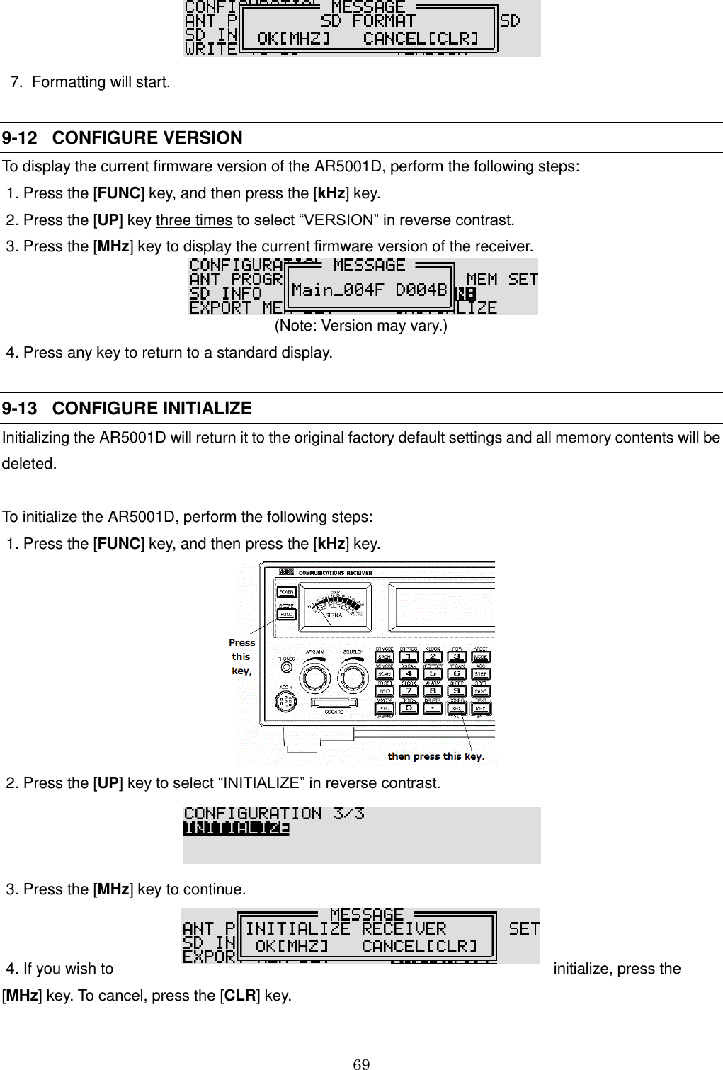 69     7.  Formatting will start.  9-12   CONFIGURE VERSION  To display the current firmware version of the AR5001D, perform the following steps:  1. Press the [FUNC] key, and then press the [kHz] key.  2. Press the [UP] key three times to select “VERSION” in reverse contrast.  3. Press the [MHz] key to display the current firmware version of the receiver.   (Note: Version may vary.)  4. Press any key to return to a standard display.   9-13   CONFIGURE INITIALIZE      Initializing the AR5001D will return it to the original factory default settings and all memory contents will be deleted.  To initialize the AR5001D, perform the following steps:  1. Press the [FUNC] key, and then press the [kHz] key.   2. Press the [UP] key to select “INITIALIZE” in reverse contrast.   3. Press the [MHz] key to continue.    4. If you wish to  initialize, press the [MHz] key. To cancel, press the [CLR] key. 