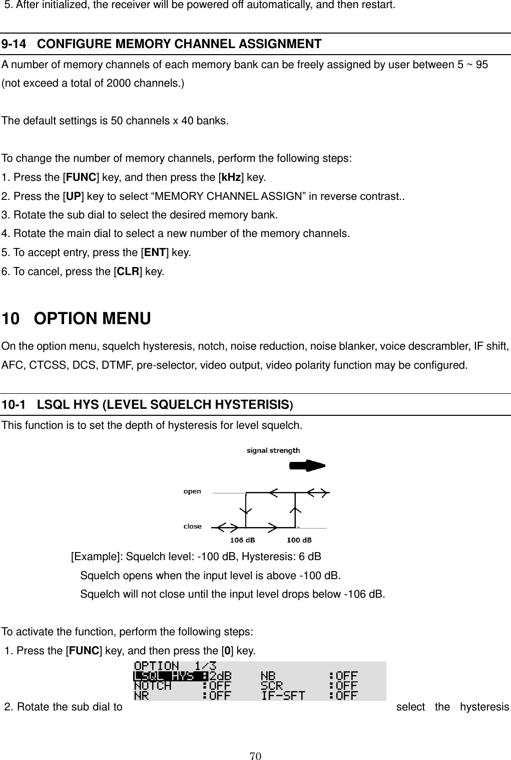 70   5. After initialized, the receiver will be powered off automatically, and then restart.  9-14   CONFIGURE MEMORY CHANNEL ASSIGNMENT      A number of memory channels of each memory bank can be freely assigned by user between 5 ~ 95 (not exceed a total of 2000 channels.)  The default settings is 50 channels x 40 banks.  To change the number of memory channels, perform the following steps: 1. Press the [FUNC] key, and then press the [kHz] key. 2. Press the [UP] key to select “MEMORY CHANNEL ASSIGN” in reverse contrast.. 3. Rotate the sub dial to select the desired memory bank. 4. Rotate the main dial to select a new number of the memory channels. 5. To accept entry, press the [ENT] key. 6. To cancel, press the [CLR] key.  10   OPTION MENU On the option menu, squelch hysteresis, notch, noise reduction, noise blanker, voice descrambler, IF shift, AFC, CTCSS, DCS, DTMF, pre-selector, video output, video polarity function may be configured.  10-1   LSQL HYS (LEVEL SQUELCH HYSTERISIS)   This function is to set the depth of hysteresis for level squelch.                                                [Example]: Squelch level: -100 dB, Hysteresis: 6 dB                           Squelch opens when the input level is above -100 dB.                           Squelch will not close until the input level drops below -106 dB.  To activate the function, perform the following steps:  1. Press the [FUNC] key, and then press the [0] key.    2. Rotate the sub dial to  select  the  hysteresis 