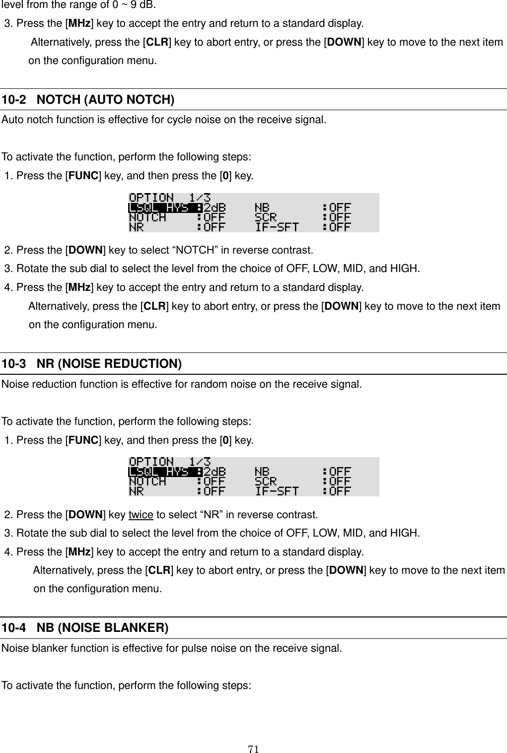 71  level from the range of 0 ~ 9 dB.  3. Press the [MHz] key to accept the entry and return to a standard display.            Alternatively, press the [CLR] key to abort entry, or press the [DOWN] key to move to the next item           on the configuration menu.  10-2   NOTCH (AUTO NOTCH) Auto notch function is effective for cycle noise on the receive signal.  To activate the function, perform the following steps:  1. Press the [FUNC] key, and then press the [0] key.   2. Press the [DOWN] key to select “NOTCH” in reverse contrast.   3. Rotate the sub dial to select the level from the choice of OFF, LOW, MID, and HIGH.  4. Press the [MHz] key to accept the entry and return to a standard display.     Alternatively, press the [CLR] key to abort entry, or press the [DOWN] key to move to the next item     on the configuration menu.  10-3   NR (NOISE REDUCTION) Noise reduction function is effective for random noise on the receive signal.  To activate the function, perform the following steps:  1. Press the [FUNC] key, and then press the [0] key.   2. Press the [DOWN] key twice to select “NR” in reverse contrast.   3. Rotate the sub dial to select the level from the choice of OFF, LOW, MID, and HIGH.  4. Press the [MHz] key to accept the entry and return to a standard display.     Alternatively, press the [CLR] key to abort entry, or press the [DOWN] key to move to the next item     on the configuration menu.  10-4   NB (NOISE BLANKER) Noise blanker function is effective for pulse noise on the receive signal.  To activate the function, perform the following steps:  