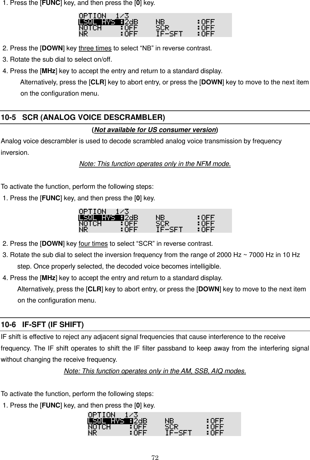 72   1. Press the [FUNC] key, and then press the [0] key.   2. Press the [DOWN] key three times to select “NB” in reverse contrast.   3. Rotate the sub dial to select on/off.  4. Press the [MHz] key to accept the entry and return to a standard display.     Alternatively, press the [CLR] key to abort entry, or press the [DOWN] key to move to the next item     on the configuration menu.  10-5   SCR (ANALOG VOICE DESCRAMBLER)   (Not available for US consumer version) Analog voice descrambler is used to decode scrambled analog voice transmission by frequency inversion.  Note: This function operates only in the NFM mode.  To activate the function, perform the following steps:  1. Press the [FUNC] key, and then press the [0] key.   2. Press the [DOWN] key four times to select “SCR” in reverse contrast.   3. Rotate the sub dial to select the inversion frequency from the range of 2000 Hz ~ 7000 Hz in 10 Hz          step. Once properly selected, the decoded voice becomes intelligible.  4. Press the [MHz] key to accept the entry and return to a standard display.     Alternatively, press the [CLR] key to abort entry, or press the [DOWN] key to move to the next item     on the configuration menu.  10-6   IF-SFT (IF SHIFT)   IF shift is effective to reject any adjacent signal frequencies that cause interference to the receive frequency. The IF shift operates to shift the IF filter passband to keep away from the  interfering signal without changing the receive frequency. Note: This function operates only in the AM, SSB, AIQ modes.  To activate the function, perform the following steps:  1. Press the [FUNC] key, and then press the [0] key.   